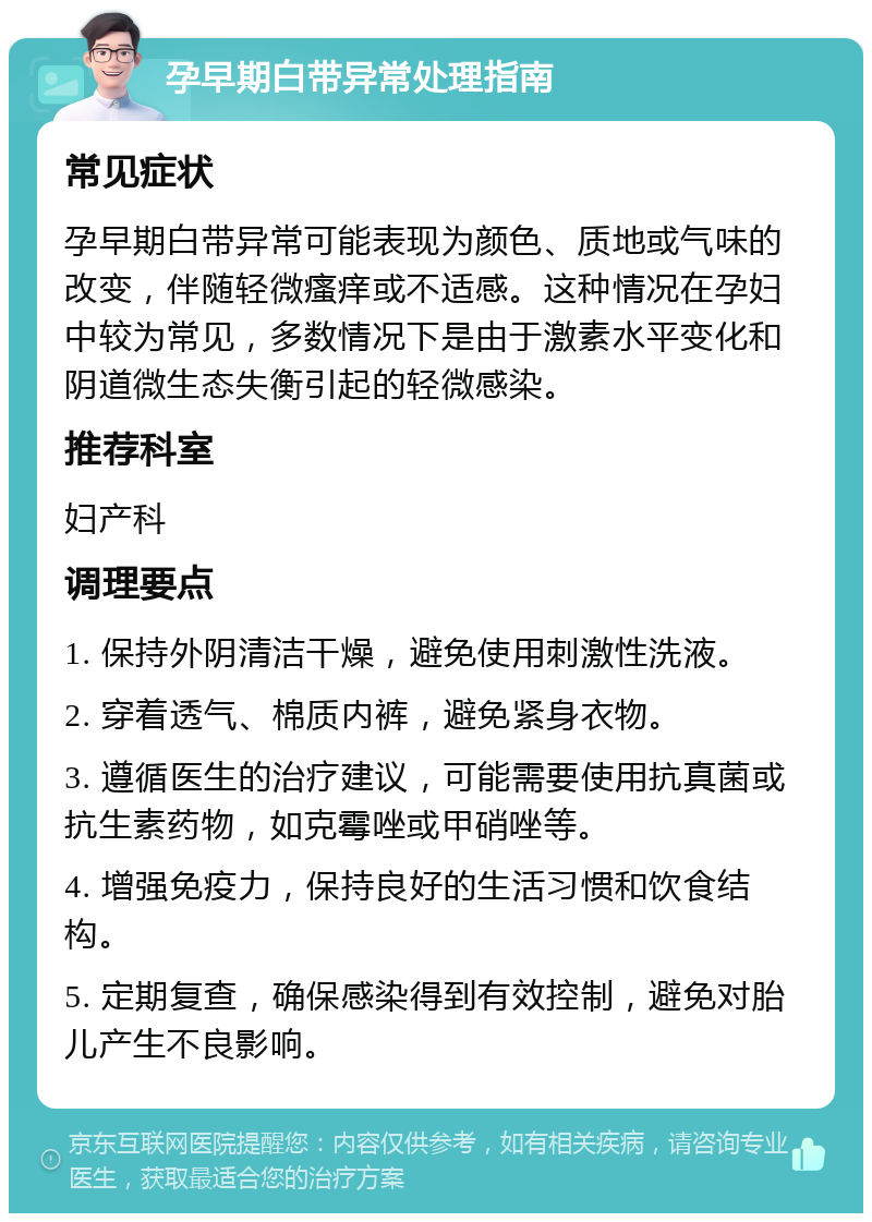 孕早期白带异常处理指南 常见症状 孕早期白带异常可能表现为颜色、质地或气味的改变，伴随轻微瘙痒或不适感。这种情况在孕妇中较为常见，多数情况下是由于激素水平变化和阴道微生态失衡引起的轻微感染。 推荐科室 妇产科 调理要点 1. 保持外阴清洁干燥，避免使用刺激性洗液。 2. 穿着透气、棉质内裤，避免紧身衣物。 3. 遵循医生的治疗建议，可能需要使用抗真菌或抗生素药物，如克霉唑或甲硝唑等。 4. 增强免疫力，保持良好的生活习惯和饮食结构。 5. 定期复查，确保感染得到有效控制，避免对胎儿产生不良影响。