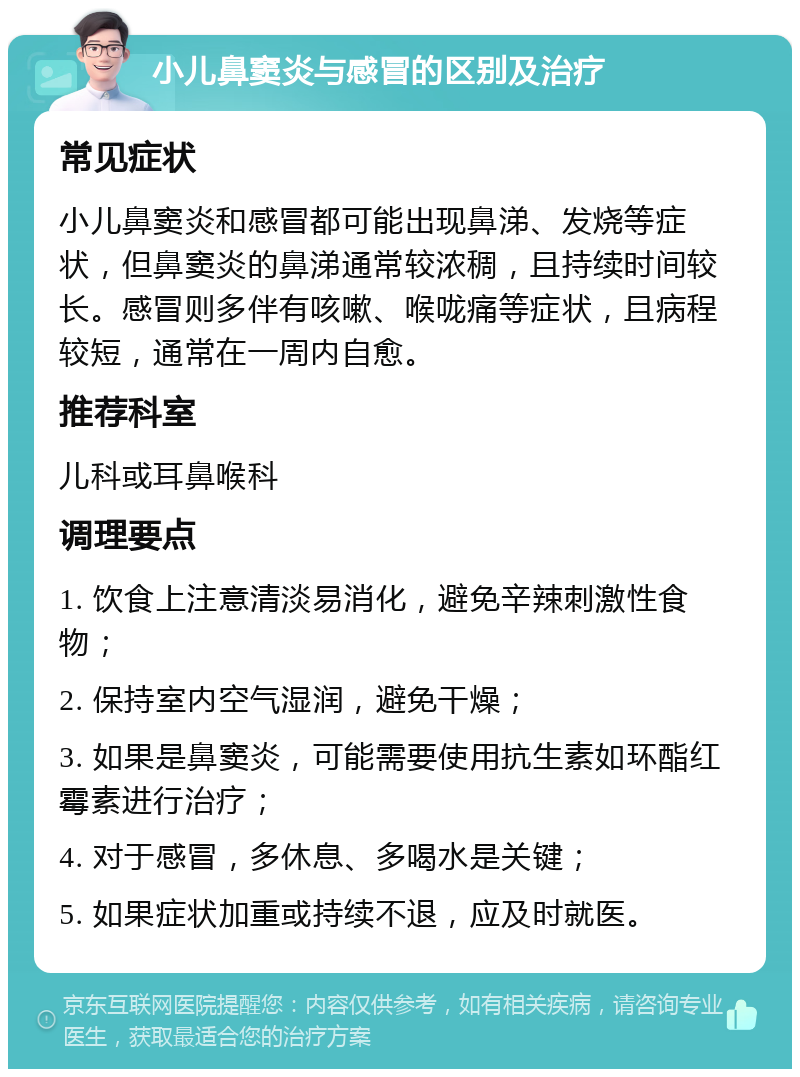 小儿鼻窦炎与感冒的区别及治疗 常见症状 小儿鼻窦炎和感冒都可能出现鼻涕、发烧等症状，但鼻窦炎的鼻涕通常较浓稠，且持续时间较长。感冒则多伴有咳嗽、喉咙痛等症状，且病程较短，通常在一周内自愈。 推荐科室 儿科或耳鼻喉科 调理要点 1. 饮食上注意清淡易消化，避免辛辣刺激性食物； 2. 保持室内空气湿润，避免干燥； 3. 如果是鼻窦炎，可能需要使用抗生素如环酯红霉素进行治疗； 4. 对于感冒，多休息、多喝水是关键； 5. 如果症状加重或持续不退，应及时就医。