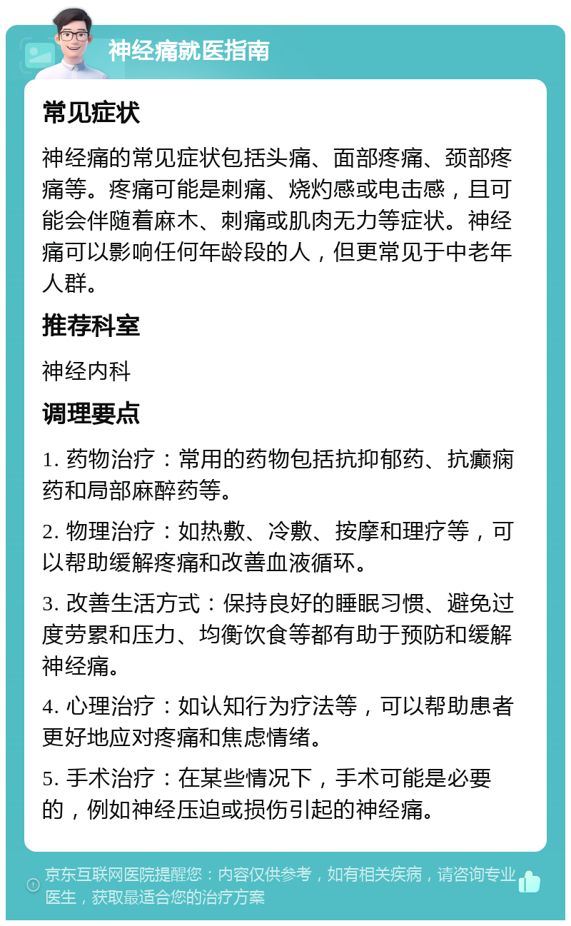 神经痛就医指南 常见症状 神经痛的常见症状包括头痛、面部疼痛、颈部疼痛等。疼痛可能是刺痛、烧灼感或电击感，且可能会伴随着麻木、刺痛或肌肉无力等症状。神经痛可以影响任何年龄段的人，但更常见于中老年人群。 推荐科室 神经内科 调理要点 1. 药物治疗：常用的药物包括抗抑郁药、抗癫痫药和局部麻醉药等。 2. 物理治疗：如热敷、冷敷、按摩和理疗等，可以帮助缓解疼痛和改善血液循环。 3. 改善生活方式：保持良好的睡眠习惯、避免过度劳累和压力、均衡饮食等都有助于预防和缓解神经痛。 4. 心理治疗：如认知行为疗法等，可以帮助患者更好地应对疼痛和焦虑情绪。 5. 手术治疗：在某些情况下，手术可能是必要的，例如神经压迫或损伤引起的神经痛。