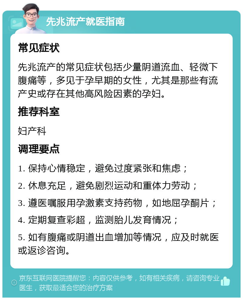 先兆流产就医指南 常见症状 先兆流产的常见症状包括少量阴道流血、轻微下腹痛等，多见于孕早期的女性，尤其是那些有流产史或存在其他高风险因素的孕妇。 推荐科室 妇产科 调理要点 1. 保持心情稳定，避免过度紧张和焦虑； 2. 休息充足，避免剧烈运动和重体力劳动； 3. 遵医嘱服用孕激素支持药物，如地屈孕酮片； 4. 定期复查彩超，监测胎儿发育情况； 5. 如有腹痛或阴道出血增加等情况，应及时就医或返诊咨询。