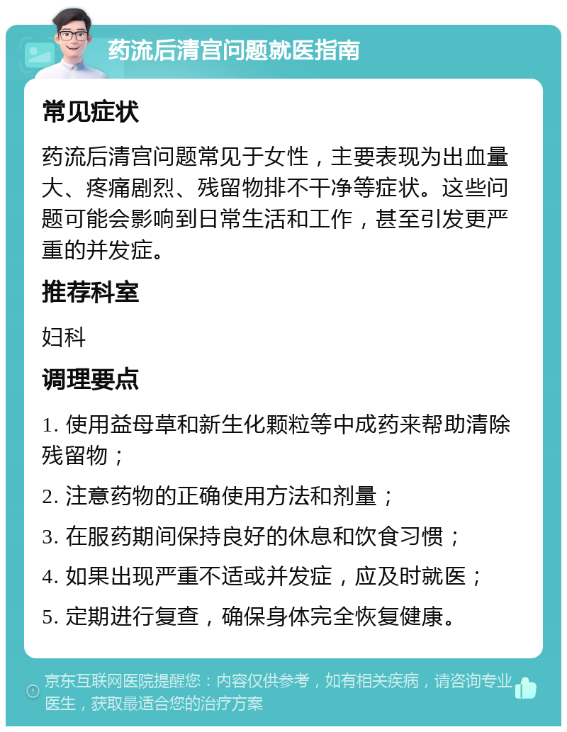 药流后清宫问题就医指南 常见症状 药流后清宫问题常见于女性，主要表现为出血量大、疼痛剧烈、残留物排不干净等症状。这些问题可能会影响到日常生活和工作，甚至引发更严重的并发症。 推荐科室 妇科 调理要点 1. 使用益母草和新生化颗粒等中成药来帮助清除残留物； 2. 注意药物的正确使用方法和剂量； 3. 在服药期间保持良好的休息和饮食习惯； 4. 如果出现严重不适或并发症，应及时就医； 5. 定期进行复查，确保身体完全恢复健康。