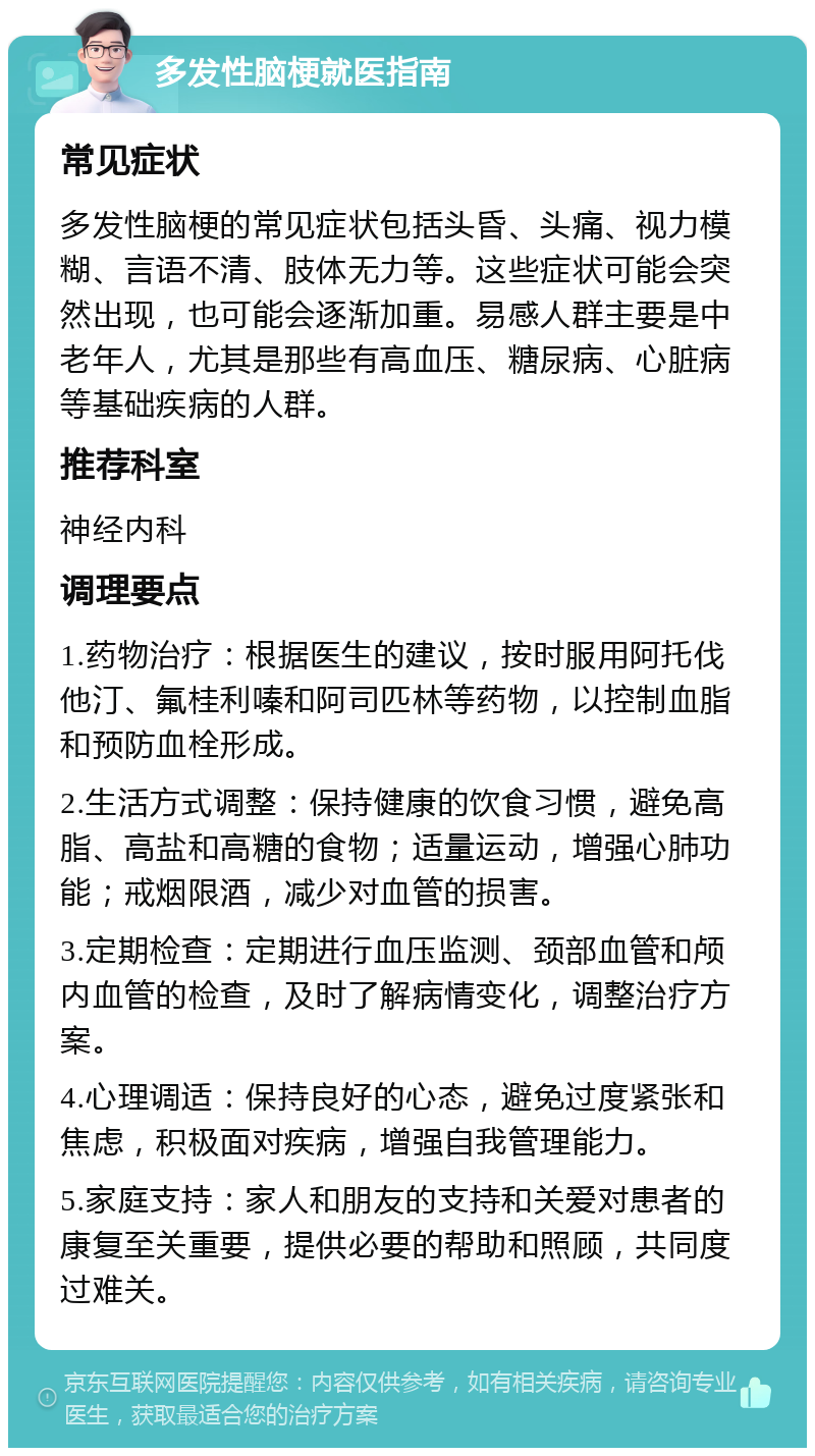 多发性脑梗就医指南 常见症状 多发性脑梗的常见症状包括头昏、头痛、视力模糊、言语不清、肢体无力等。这些症状可能会突然出现，也可能会逐渐加重。易感人群主要是中老年人，尤其是那些有高血压、糖尿病、心脏病等基础疾病的人群。 推荐科室 神经内科 调理要点 1.药物治疗：根据医生的建议，按时服用阿托伐他汀、氟桂利嗪和阿司匹林等药物，以控制血脂和预防血栓形成。 2.生活方式调整：保持健康的饮食习惯，避免高脂、高盐和高糖的食物；适量运动，增强心肺功能；戒烟限酒，减少对血管的损害。 3.定期检查：定期进行血压监测、颈部血管和颅内血管的检查，及时了解病情变化，调整治疗方案。 4.心理调适：保持良好的心态，避免过度紧张和焦虑，积极面对疾病，增强自我管理能力。 5.家庭支持：家人和朋友的支持和关爱对患者的康复至关重要，提供必要的帮助和照顾，共同度过难关。