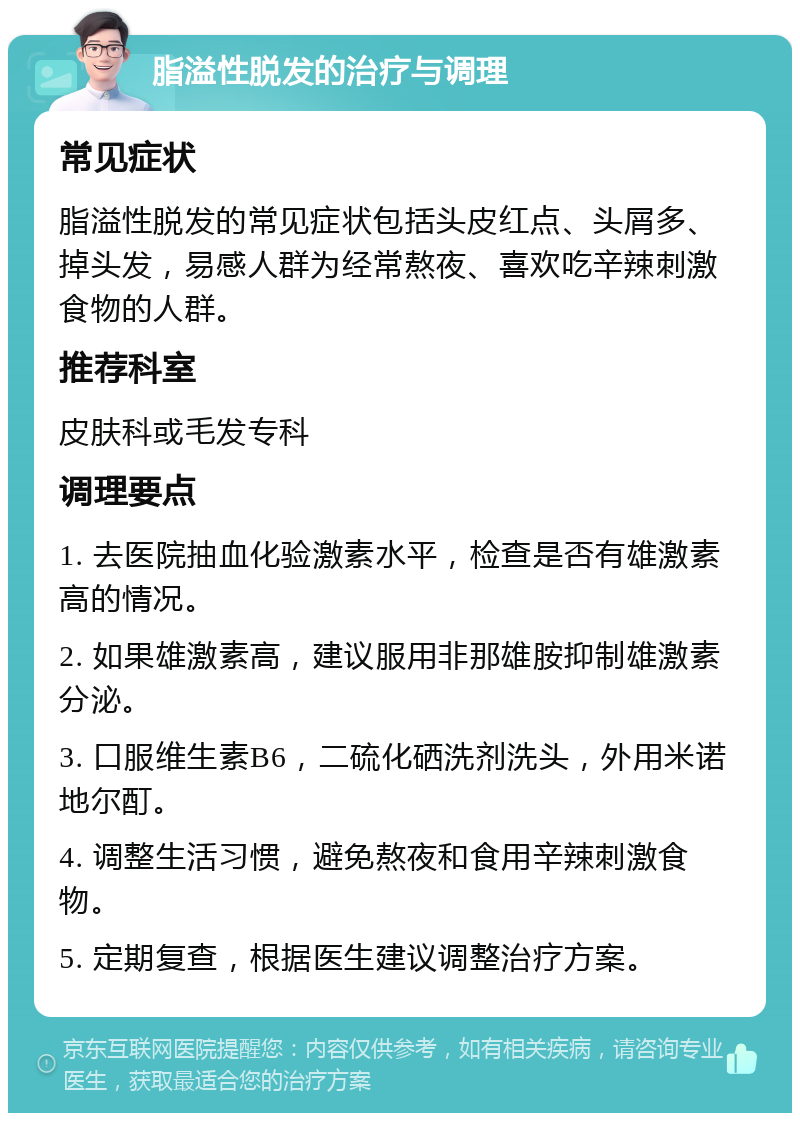 脂溢性脱发的治疗与调理 常见症状 脂溢性脱发的常见症状包括头皮红点、头屑多、掉头发，易感人群为经常熬夜、喜欢吃辛辣刺激食物的人群。 推荐科室 皮肤科或毛发专科 调理要点 1. 去医院抽血化验激素水平，检查是否有雄激素高的情况。 2. 如果雄激素高，建议服用非那雄胺抑制雄激素分泌。 3. 口服维生素B6，二硫化硒洗剂洗头，外用米诺地尔酊。 4. 调整生活习惯，避免熬夜和食用辛辣刺激食物。 5. 定期复查，根据医生建议调整治疗方案。