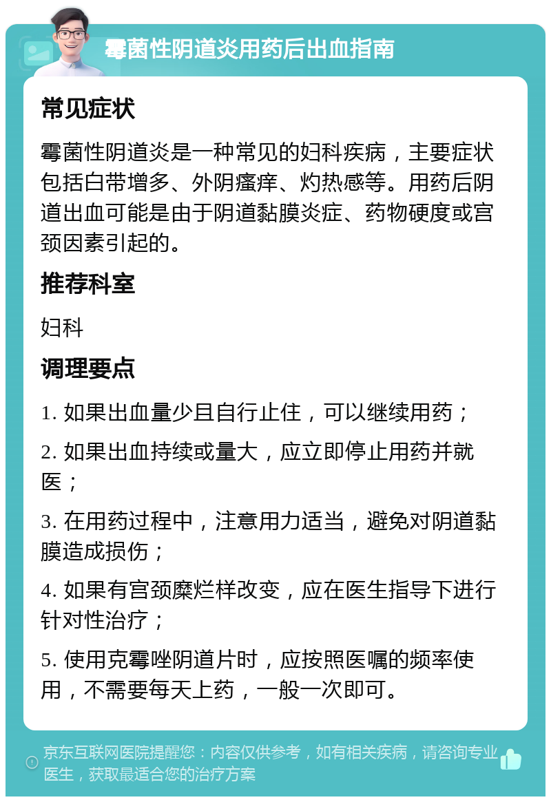 霉菌性阴道炎用药后出血指南 常见症状 霉菌性阴道炎是一种常见的妇科疾病，主要症状包括白带增多、外阴瘙痒、灼热感等。用药后阴道出血可能是由于阴道黏膜炎症、药物硬度或宫颈因素引起的。 推荐科室 妇科 调理要点 1. 如果出血量少且自行止住，可以继续用药； 2. 如果出血持续或量大，应立即停止用药并就医； 3. 在用药过程中，注意用力适当，避免对阴道黏膜造成损伤； 4. 如果有宫颈糜烂样改变，应在医生指导下进行针对性治疗； 5. 使用克霉唑阴道片时，应按照医嘱的频率使用，不需要每天上药，一般一次即可。