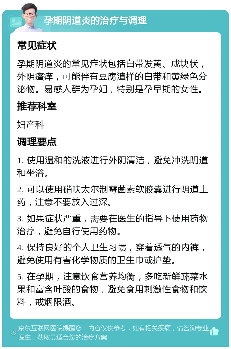 孕期阴道炎的治疗与调理 常见症状 孕期阴道炎的常见症状包括白带发黄、成块状，外阴瘙痒，可能伴有豆腐渣样的白带和黄绿色分泌物。易感人群为孕妇，特别是孕早期的女性。 推荐科室 妇产科 调理要点 1. 使用温和的洗液进行外阴清洁，避免冲洗阴道和坐浴。 2. 可以使用硝呋太尔制霉菌素软胶囊进行阴道上药，注意不要放入过深。 3. 如果症状严重，需要在医生的指导下使用药物治疗，避免自行使用药物。 4. 保持良好的个人卫生习惯，穿着透气的内裤，避免使用有害化学物质的卫生巾或护垫。 5. 在孕期，注意饮食营养均衡，多吃新鲜蔬菜水果和富含叶酸的食物，避免食用刺激性食物和饮料，戒烟限酒。