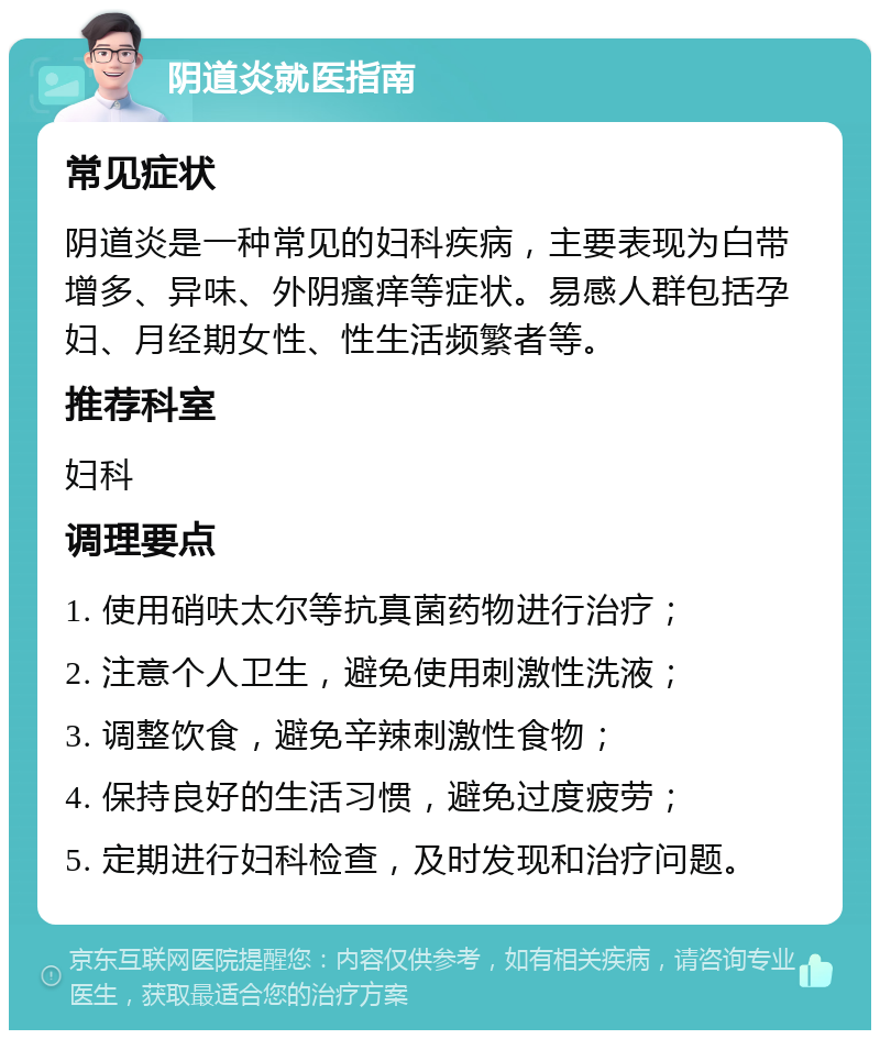 阴道炎就医指南 常见症状 阴道炎是一种常见的妇科疾病，主要表现为白带增多、异味、外阴瘙痒等症状。易感人群包括孕妇、月经期女性、性生活频繁者等。 推荐科室 妇科 调理要点 1. 使用硝呋太尔等抗真菌药物进行治疗； 2. 注意个人卫生，避免使用刺激性洗液； 3. 调整饮食，避免辛辣刺激性食物； 4. 保持良好的生活习惯，避免过度疲劳； 5. 定期进行妇科检查，及时发现和治疗问题。