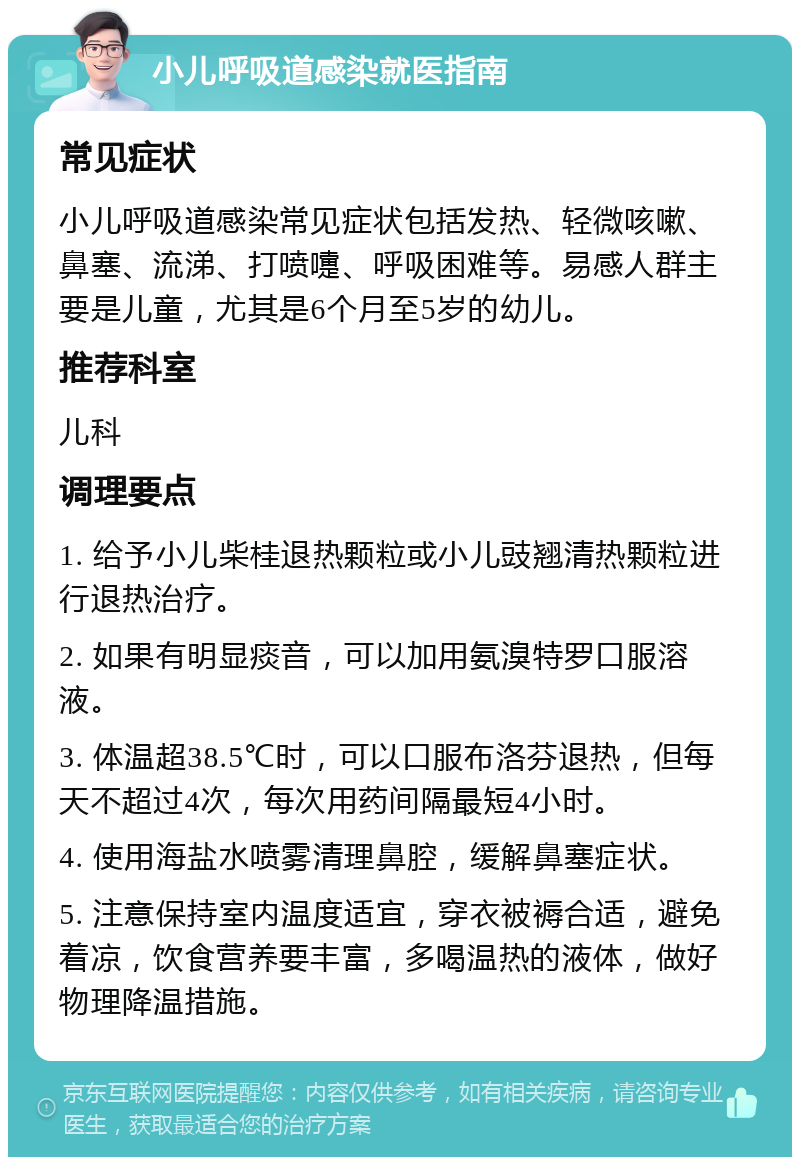 小儿呼吸道感染就医指南 常见症状 小儿呼吸道感染常见症状包括发热、轻微咳嗽、鼻塞、流涕、打喷嚏、呼吸困难等。易感人群主要是儿童，尤其是6个月至5岁的幼儿。 推荐科室 儿科 调理要点 1. 给予小儿柴桂退热颗粒或小儿豉翘清热颗粒进行退热治疗。 2. 如果有明显痰音，可以加用氨溴特罗口服溶液。 3. 体温超38.5℃时，可以口服布洛芬退热，但每天不超过4次，每次用药间隔最短4小时。 4. 使用海盐水喷雾清理鼻腔，缓解鼻塞症状。 5. 注意保持室内温度适宜，穿衣被褥合适，避免着凉，饮食营养要丰富，多喝温热的液体，做好物理降温措施。