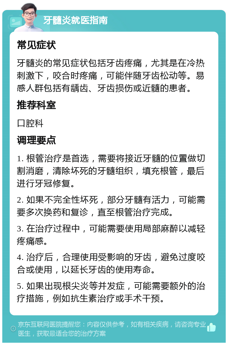 牙髓炎就医指南 常见症状 牙髓炎的常见症状包括牙齿疼痛，尤其是在冷热刺激下，咬合时疼痛，可能伴随牙齿松动等。易感人群包括有龋齿、牙齿损伤或近髓的患者。 推荐科室 口腔科 调理要点 1. 根管治疗是首选，需要将接近牙髓的位置做切割消磨，清除坏死的牙髓组织，填充根管，最后进行牙冠修复。 2. 如果不完全性坏死，部分牙髓有活力，可能需要多次换药和复诊，直至根管治疗完成。 3. 在治疗过程中，可能需要使用局部麻醉以减轻疼痛感。 4. 治疗后，合理使用受影响的牙齿，避免过度咬合或使用，以延长牙齿的使用寿命。 5. 如果出现根尖炎等并发症，可能需要额外的治疗措施，例如抗生素治疗或手术干预。