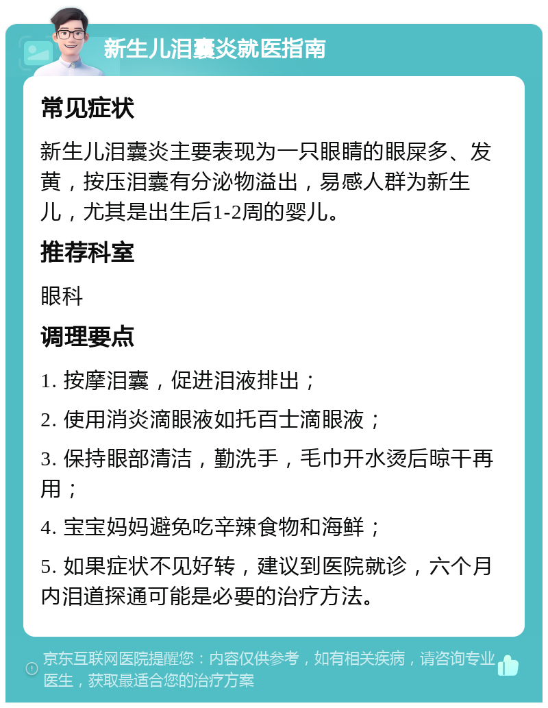 新生儿泪囊炎就医指南 常见症状 新生儿泪囊炎主要表现为一只眼睛的眼屎多、发黄，按压泪囊有分泌物溢出，易感人群为新生儿，尤其是出生后1-2周的婴儿。 推荐科室 眼科 调理要点 1. 按摩泪囊，促进泪液排出； 2. 使用消炎滴眼液如托百士滴眼液； 3. 保持眼部清洁，勤洗手，毛巾开水烫后晾干再用； 4. 宝宝妈妈避免吃辛辣食物和海鲜； 5. 如果症状不见好转，建议到医院就诊，六个月内泪道探通可能是必要的治疗方法。