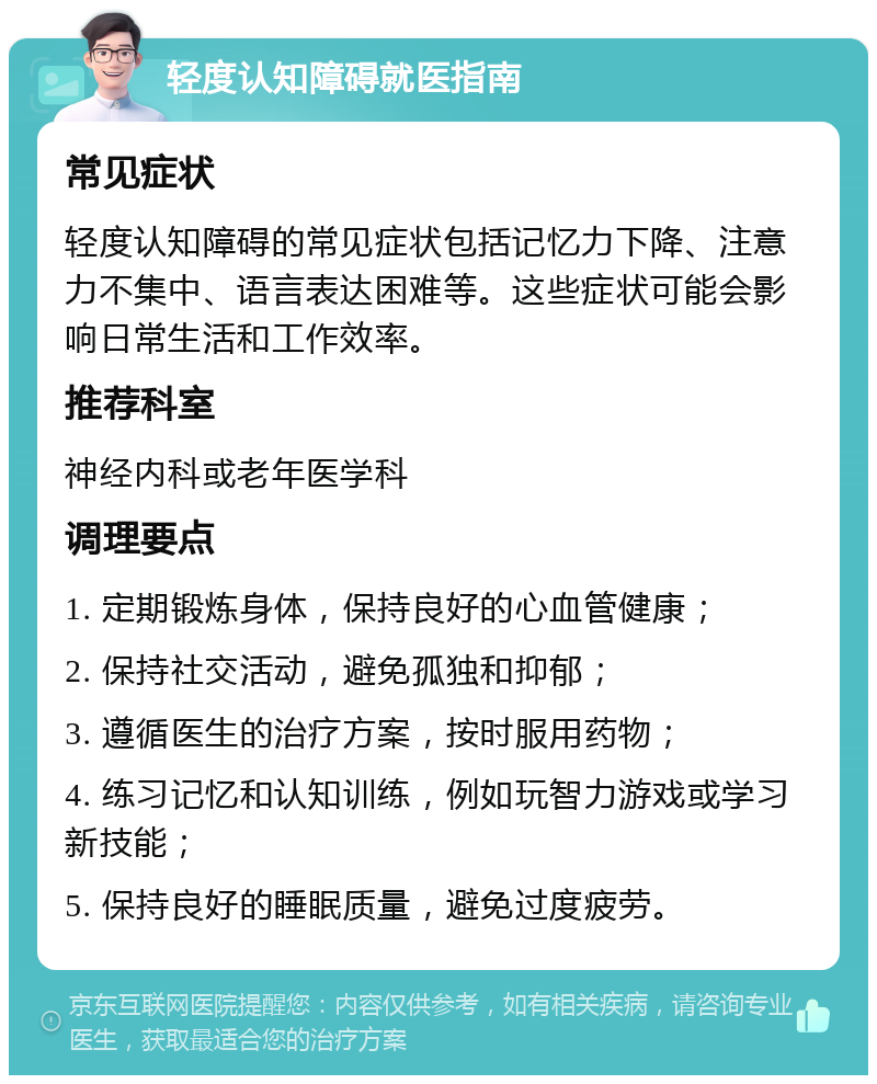 轻度认知障碍就医指南 常见症状 轻度认知障碍的常见症状包括记忆力下降、注意力不集中、语言表达困难等。这些症状可能会影响日常生活和工作效率。 推荐科室 神经内科或老年医学科 调理要点 1. 定期锻炼身体，保持良好的心血管健康； 2. 保持社交活动，避免孤独和抑郁； 3. 遵循医生的治疗方案，按时服用药物； 4. 练习记忆和认知训练，例如玩智力游戏或学习新技能； 5. 保持良好的睡眠质量，避免过度疲劳。