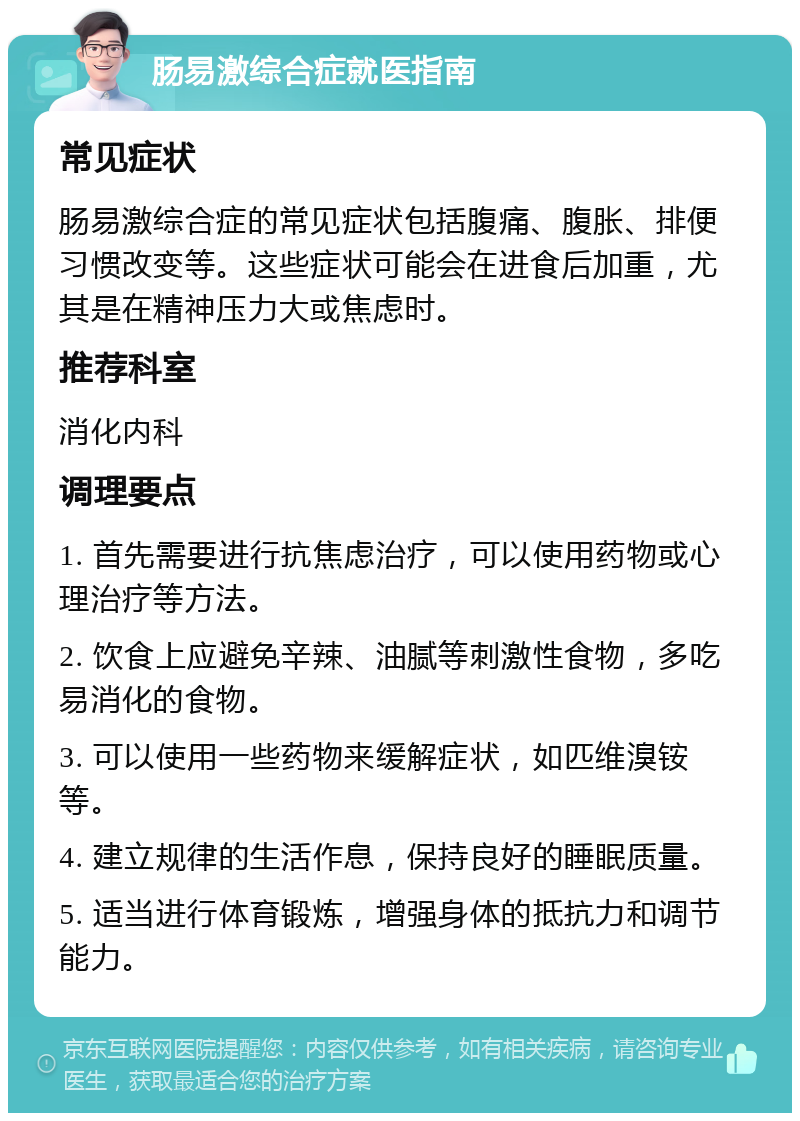 肠易激综合症就医指南 常见症状 肠易激综合症的常见症状包括腹痛、腹胀、排便习惯改变等。这些症状可能会在进食后加重，尤其是在精神压力大或焦虑时。 推荐科室 消化内科 调理要点 1. 首先需要进行抗焦虑治疗，可以使用药物或心理治疗等方法。 2. 饮食上应避免辛辣、油腻等刺激性食物，多吃易消化的食物。 3. 可以使用一些药物来缓解症状，如匹维溴铵等。 4. 建立规律的生活作息，保持良好的睡眠质量。 5. 适当进行体育锻炼，增强身体的抵抗力和调节能力。