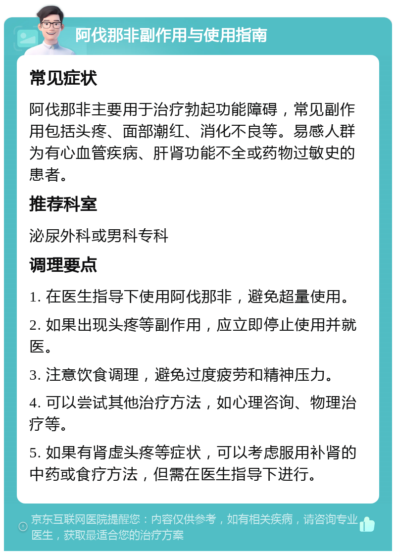 阿伐那非副作用与使用指南 常见症状 阿伐那非主要用于治疗勃起功能障碍，常见副作用包括头疼、面部潮红、消化不良等。易感人群为有心血管疾病、肝肾功能不全或药物过敏史的患者。 推荐科室 泌尿外科或男科专科 调理要点 1. 在医生指导下使用阿伐那非，避免超量使用。 2. 如果出现头疼等副作用，应立即停止使用并就医。 3. 注意饮食调理，避免过度疲劳和精神压力。 4. 可以尝试其他治疗方法，如心理咨询、物理治疗等。 5. 如果有肾虚头疼等症状，可以考虑服用补肾的中药或食疗方法，但需在医生指导下进行。