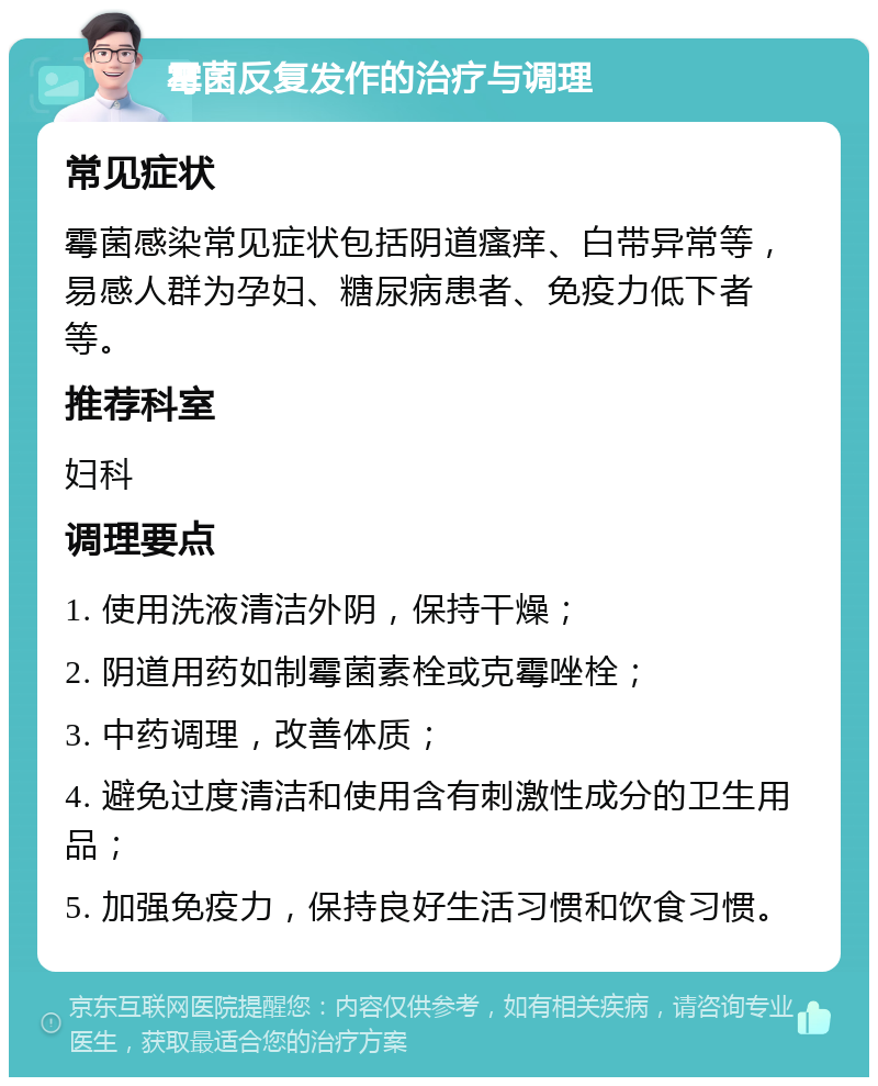 霉菌反复发作的治疗与调理 常见症状 霉菌感染常见症状包括阴道瘙痒、白带异常等，易感人群为孕妇、糖尿病患者、免疫力低下者等。 推荐科室 妇科 调理要点 1. 使用洗液清洁外阴，保持干燥； 2. 阴道用药如制霉菌素栓或克霉唑栓； 3. 中药调理，改善体质； 4. 避免过度清洁和使用含有刺激性成分的卫生用品； 5. 加强免疫力，保持良好生活习惯和饮食习惯。