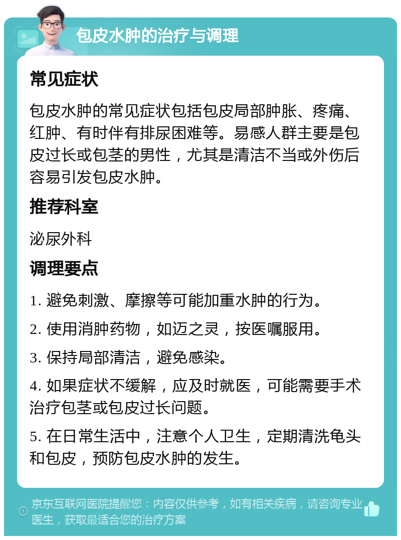 包皮水肿的治疗与调理 常见症状 包皮水肿的常见症状包括包皮局部肿胀、疼痛、红肿、有时伴有排尿困难等。易感人群主要是包皮过长或包茎的男性，尤其是清洁不当或外伤后容易引发包皮水肿。 推荐科室 泌尿外科 调理要点 1. 避免刺激、摩擦等可能加重水肿的行为。 2. 使用消肿药物，如迈之灵，按医嘱服用。 3. 保持局部清洁，避免感染。 4. 如果症状不缓解，应及时就医，可能需要手术治疗包茎或包皮过长问题。 5. 在日常生活中，注意个人卫生，定期清洗龟头和包皮，预防包皮水肿的发生。