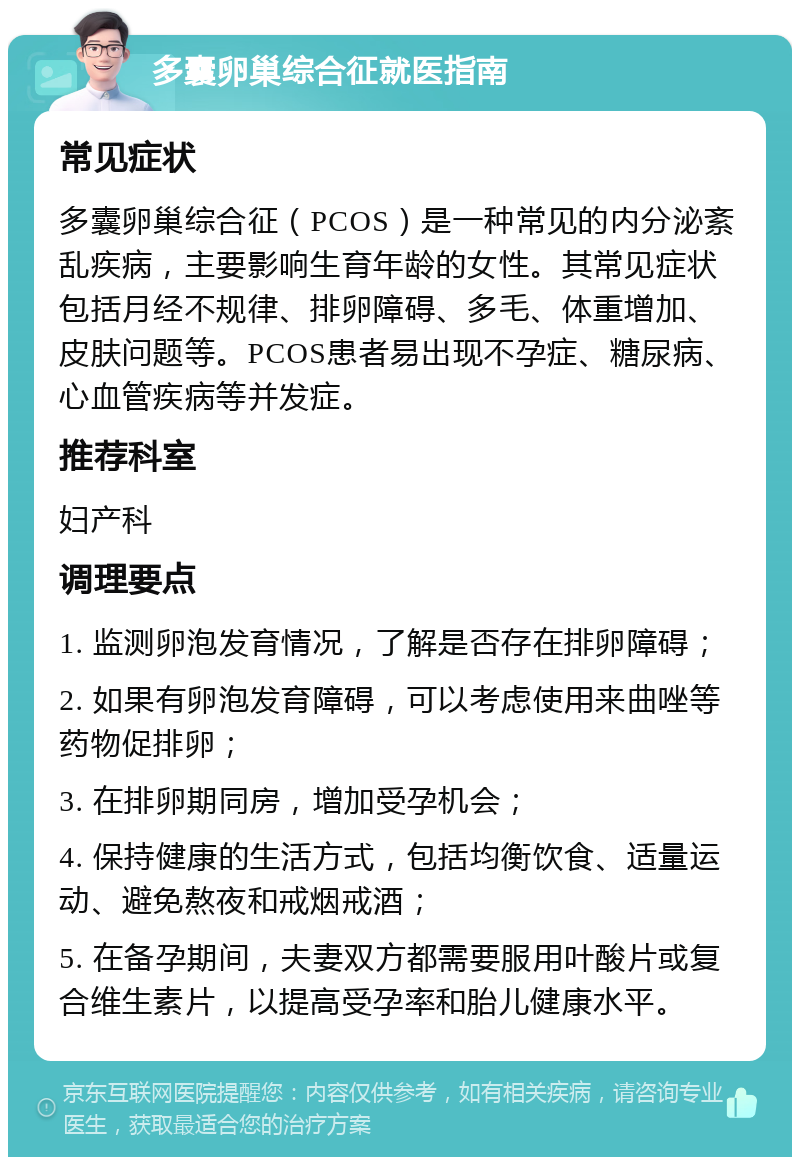 多囊卵巢综合征就医指南 常见症状 多囊卵巢综合征（PCOS）是一种常见的内分泌紊乱疾病，主要影响生育年龄的女性。其常见症状包括月经不规律、排卵障碍、多毛、体重增加、皮肤问题等。PCOS患者易出现不孕症、糖尿病、心血管疾病等并发症。 推荐科室 妇产科 调理要点 1. 监测卵泡发育情况，了解是否存在排卵障碍； 2. 如果有卵泡发育障碍，可以考虑使用来曲唑等药物促排卵； 3. 在排卵期同房，增加受孕机会； 4. 保持健康的生活方式，包括均衡饮食、适量运动、避免熬夜和戒烟戒酒； 5. 在备孕期间，夫妻双方都需要服用叶酸片或复合维生素片，以提高受孕率和胎儿健康水平。