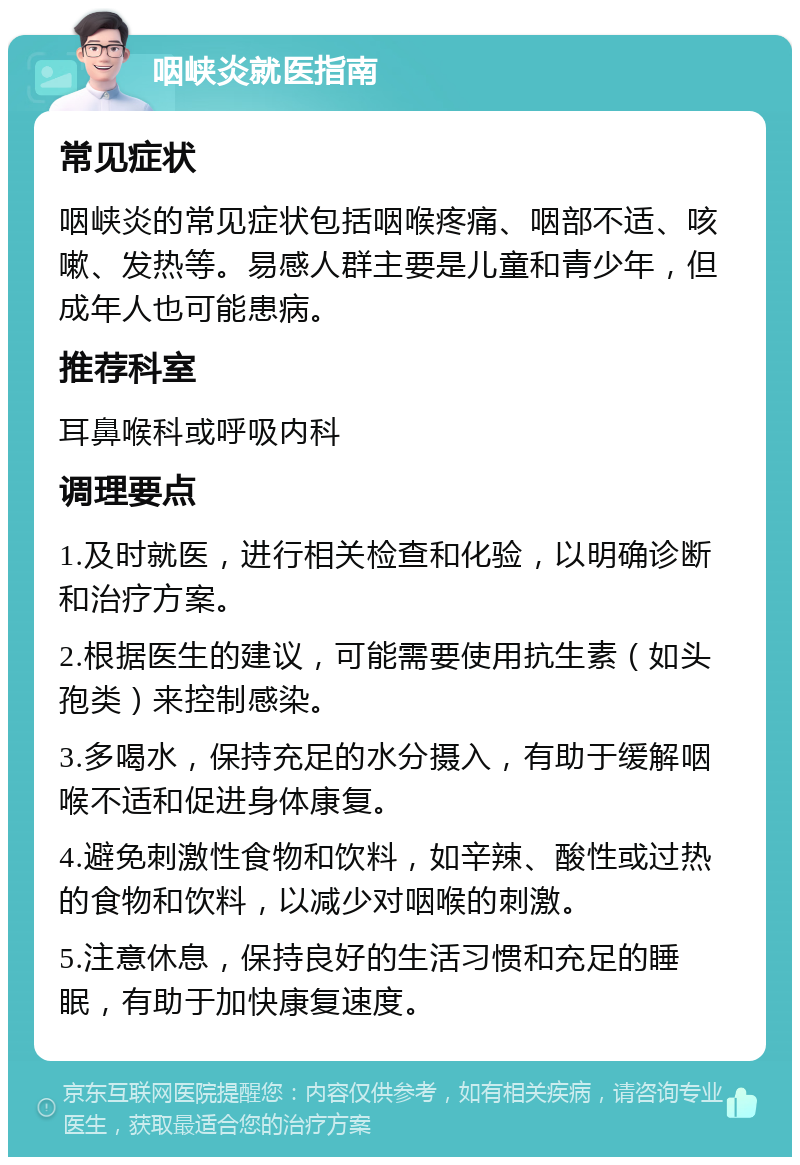 咽峡炎就医指南 常见症状 咽峡炎的常见症状包括咽喉疼痛、咽部不适、咳嗽、发热等。易感人群主要是儿童和青少年，但成年人也可能患病。 推荐科室 耳鼻喉科或呼吸内科 调理要点 1.及时就医，进行相关检查和化验，以明确诊断和治疗方案。 2.根据医生的建议，可能需要使用抗生素（如头孢类）来控制感染。 3.多喝水，保持充足的水分摄入，有助于缓解咽喉不适和促进身体康复。 4.避免刺激性食物和饮料，如辛辣、酸性或过热的食物和饮料，以减少对咽喉的刺激。 5.注意休息，保持良好的生活习惯和充足的睡眠，有助于加快康复速度。