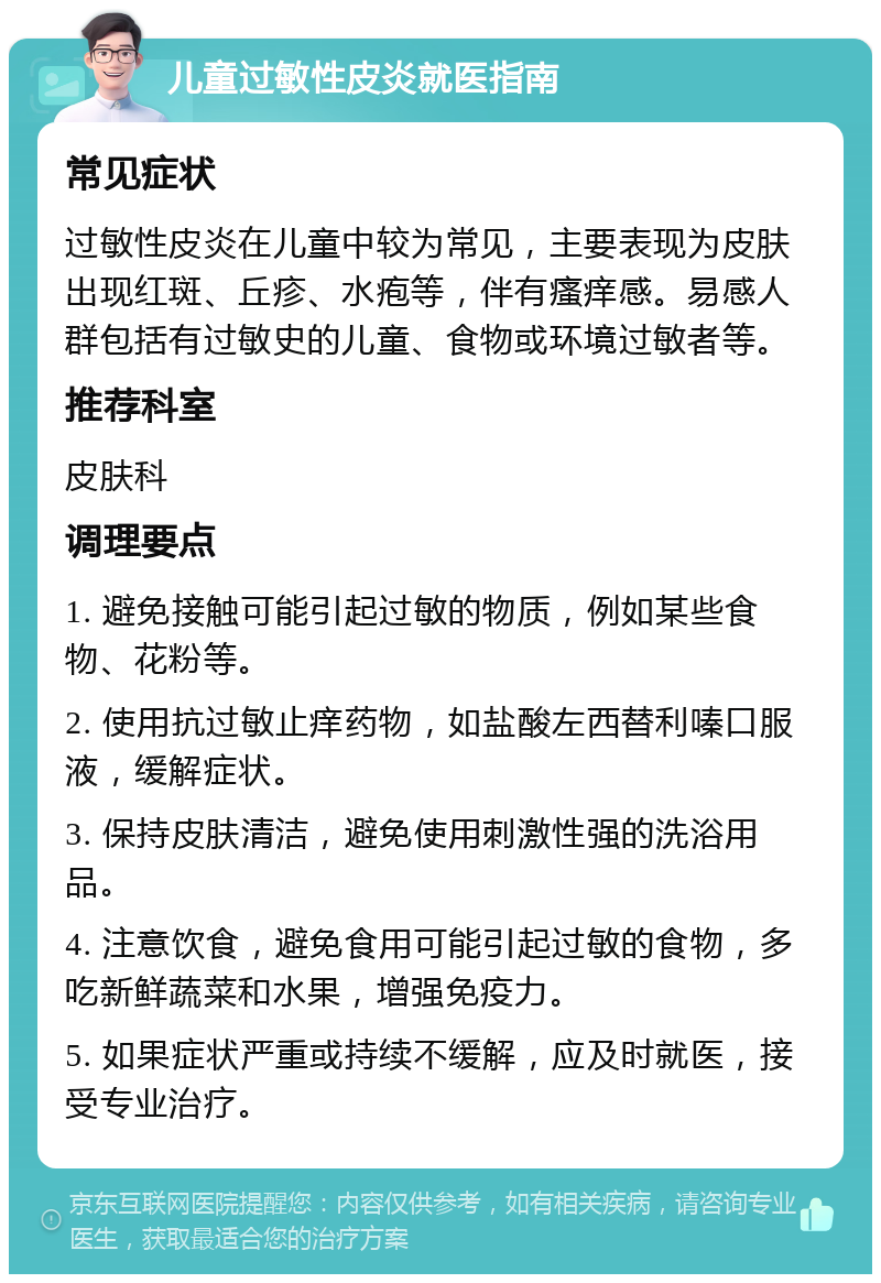 儿童过敏性皮炎就医指南 常见症状 过敏性皮炎在儿童中较为常见，主要表现为皮肤出现红斑、丘疹、水疱等，伴有瘙痒感。易感人群包括有过敏史的儿童、食物或环境过敏者等。 推荐科室 皮肤科 调理要点 1. 避免接触可能引起过敏的物质，例如某些食物、花粉等。 2. 使用抗过敏止痒药物，如盐酸左西替利嗪口服液，缓解症状。 3. 保持皮肤清洁，避免使用刺激性强的洗浴用品。 4. 注意饮食，避免食用可能引起过敏的食物，多吃新鲜蔬菜和水果，增强免疫力。 5. 如果症状严重或持续不缓解，应及时就医，接受专业治疗。