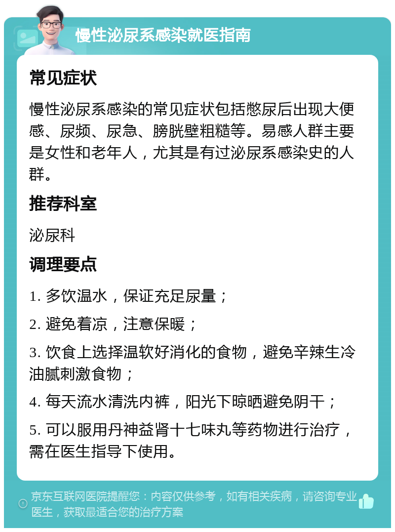 慢性泌尿系感染就医指南 常见症状 慢性泌尿系感染的常见症状包括憋尿后出现大便感、尿频、尿急、膀胱壁粗糙等。易感人群主要是女性和老年人，尤其是有过泌尿系感染史的人群。 推荐科室 泌尿科 调理要点 1. 多饮温水，保证充足尿量； 2. 避免着凉，注意保暖； 3. 饮食上选择温软好消化的食物，避免辛辣生冷油腻刺激食物； 4. 每天流水清洗内裤，阳光下晾晒避免阴干； 5. 可以服用丹神益肾十七味丸等药物进行治疗，需在医生指导下使用。