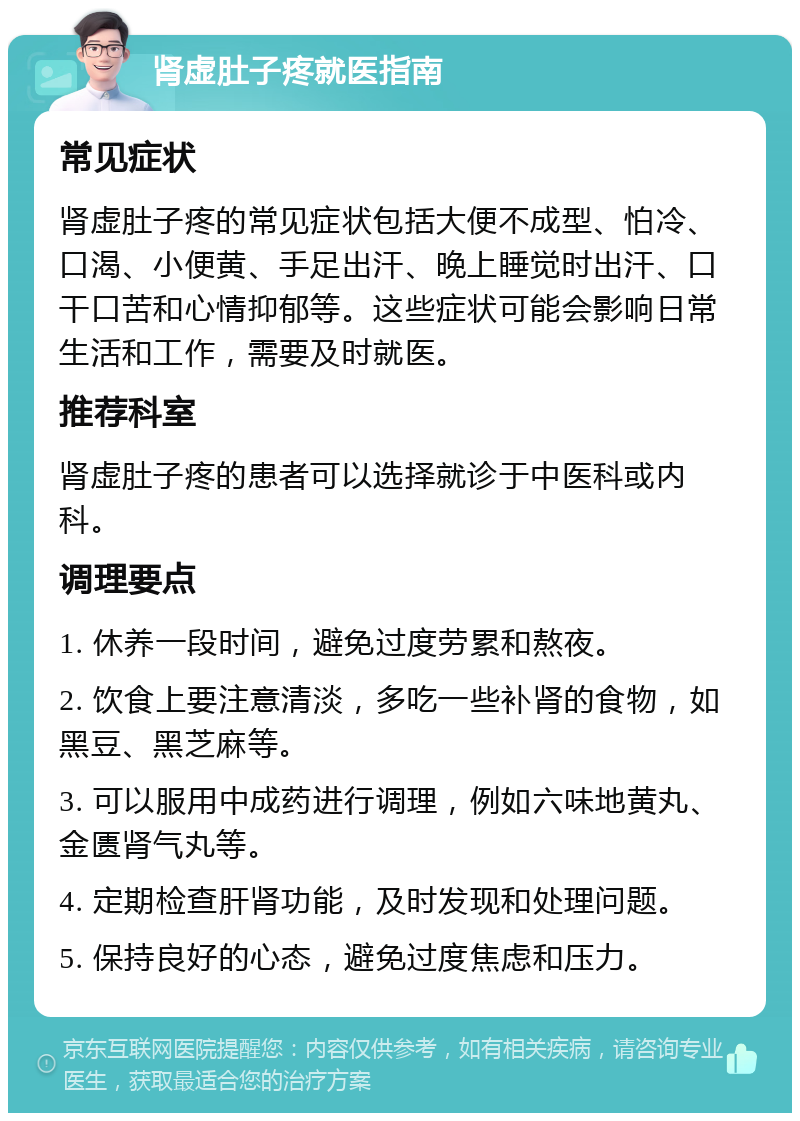 肾虚肚子疼就医指南 常见症状 肾虚肚子疼的常见症状包括大便不成型、怕冷、口渴、小便黄、手足出汗、晚上睡觉时出汗、口干口苦和心情抑郁等。这些症状可能会影响日常生活和工作，需要及时就医。 推荐科室 肾虚肚子疼的患者可以选择就诊于中医科或内科。 调理要点 1. 休养一段时间，避免过度劳累和熬夜。 2. 饮食上要注意清淡，多吃一些补肾的食物，如黑豆、黑芝麻等。 3. 可以服用中成药进行调理，例如六味地黄丸、金匮肾气丸等。 4. 定期检查肝肾功能，及时发现和处理问题。 5. 保持良好的心态，避免过度焦虑和压力。