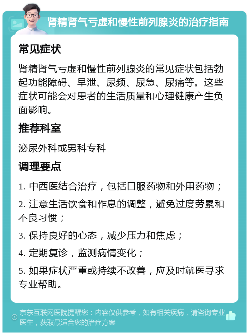 肾精肾气亏虚和慢性前列腺炎的治疗指南 常见症状 肾精肾气亏虚和慢性前列腺炎的常见症状包括勃起功能障碍、早泄、尿频、尿急、尿痛等。这些症状可能会对患者的生活质量和心理健康产生负面影响。 推荐科室 泌尿外科或男科专科 调理要点 1. 中西医结合治疗，包括口服药物和外用药物； 2. 注意生活饮食和作息的调整，避免过度劳累和不良习惯； 3. 保持良好的心态，减少压力和焦虑； 4. 定期复诊，监测病情变化； 5. 如果症状严重或持续不改善，应及时就医寻求专业帮助。