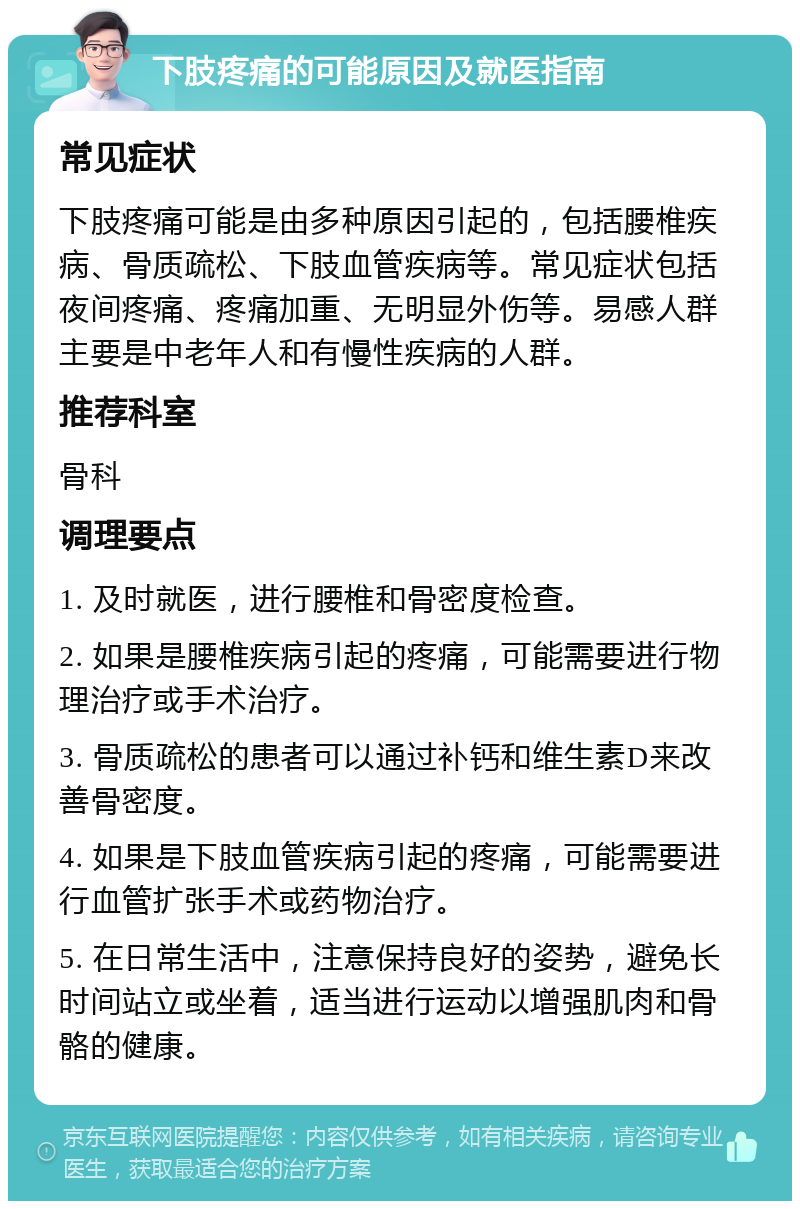 下肢疼痛的可能原因及就医指南 常见症状 下肢疼痛可能是由多种原因引起的，包括腰椎疾病、骨质疏松、下肢血管疾病等。常见症状包括夜间疼痛、疼痛加重、无明显外伤等。易感人群主要是中老年人和有慢性疾病的人群。 推荐科室 骨科 调理要点 1. 及时就医，进行腰椎和骨密度检查。 2. 如果是腰椎疾病引起的疼痛，可能需要进行物理治疗或手术治疗。 3. 骨质疏松的患者可以通过补钙和维生素D来改善骨密度。 4. 如果是下肢血管疾病引起的疼痛，可能需要进行血管扩张手术或药物治疗。 5. 在日常生活中，注意保持良好的姿势，避免长时间站立或坐着，适当进行运动以增强肌肉和骨骼的健康。