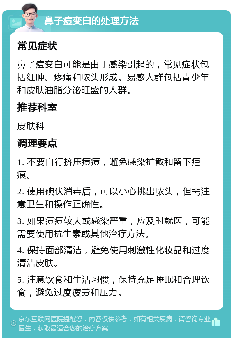 鼻子痘变白的处理方法 常见症状 鼻子痘变白可能是由于感染引起的，常见症状包括红肿、疼痛和脓头形成。易感人群包括青少年和皮肤油脂分泌旺盛的人群。 推荐科室 皮肤科 调理要点 1. 不要自行挤压痘痘，避免感染扩散和留下疤痕。 2. 使用碘伏消毒后，可以小心挑出脓头，但需注意卫生和操作正确性。 3. 如果痘痘较大或感染严重，应及时就医，可能需要使用抗生素或其他治疗方法。 4. 保持面部清洁，避免使用刺激性化妆品和过度清洁皮肤。 5. 注意饮食和生活习惯，保持充足睡眠和合理饮食，避免过度疲劳和压力。