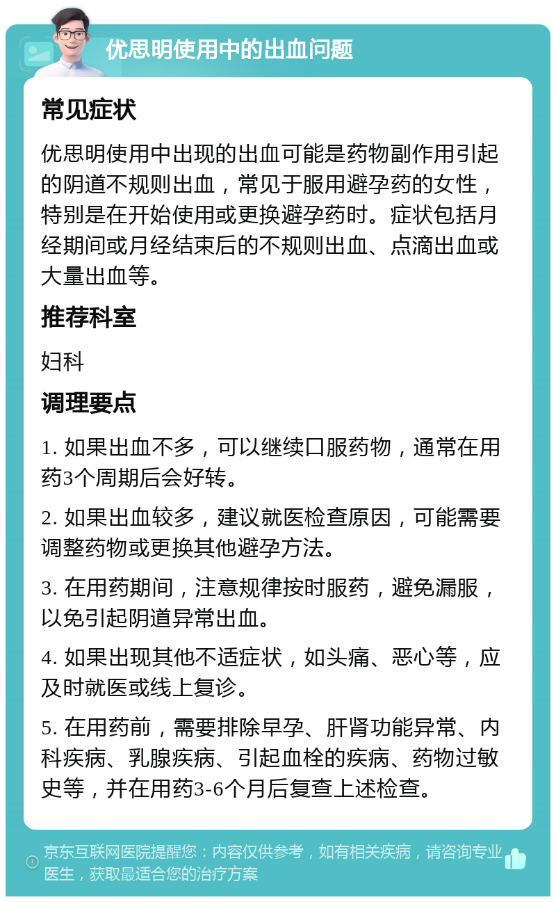 优思明使用中的出血问题 常见症状 优思明使用中出现的出血可能是药物副作用引起的阴道不规则出血，常见于服用避孕药的女性，特别是在开始使用或更换避孕药时。症状包括月经期间或月经结束后的不规则出血、点滴出血或大量出血等。 推荐科室 妇科 调理要点 1. 如果出血不多，可以继续口服药物，通常在用药3个周期后会好转。 2. 如果出血较多，建议就医检查原因，可能需要调整药物或更换其他避孕方法。 3. 在用药期间，注意规律按时服药，避免漏服，以免引起阴道异常出血。 4. 如果出现其他不适症状，如头痛、恶心等，应及时就医或线上复诊。 5. 在用药前，需要排除早孕、肝肾功能异常、内科疾病、乳腺疾病、引起血栓的疾病、药物过敏史等，并在用药3-6个月后复查上述检查。