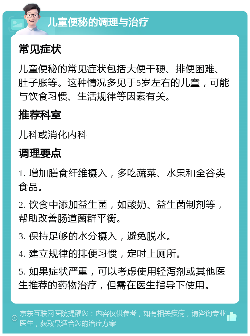 儿童便秘的调理与治疗 常见症状 儿童便秘的常见症状包括大便干硬、排便困难、肚子胀等。这种情况多见于5岁左右的儿童，可能与饮食习惯、生活规律等因素有关。 推荐科室 儿科或消化内科 调理要点 1. 增加膳食纤维摄入，多吃蔬菜、水果和全谷类食品。 2. 饮食中添加益生菌，如酸奶、益生菌制剂等，帮助改善肠道菌群平衡。 3. 保持足够的水分摄入，避免脱水。 4. 建立规律的排便习惯，定时上厕所。 5. 如果症状严重，可以考虑使用轻泻剂或其他医生推荐的药物治疗，但需在医生指导下使用。