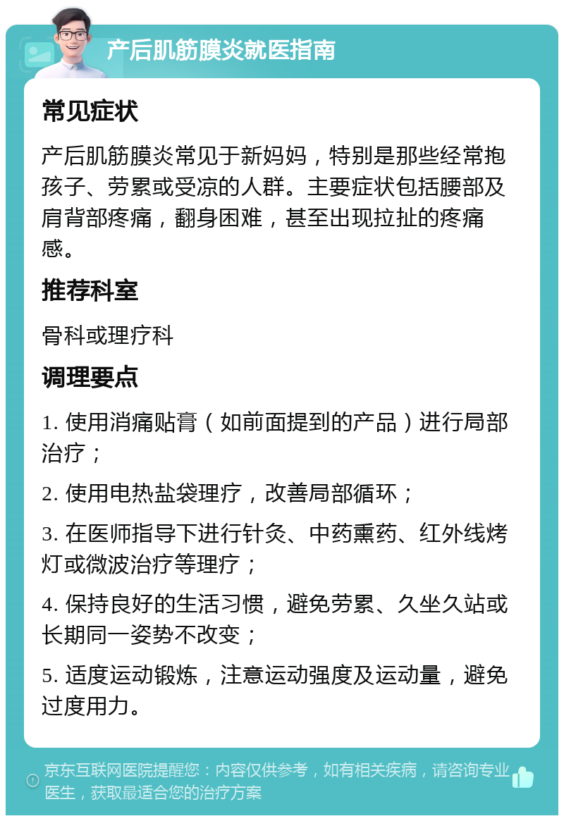 产后肌筋膜炎就医指南 常见症状 产后肌筋膜炎常见于新妈妈，特别是那些经常抱孩子、劳累或受凉的人群。主要症状包括腰部及肩背部疼痛，翻身困难，甚至出现拉扯的疼痛感。 推荐科室 骨科或理疗科 调理要点 1. 使用消痛贴膏（如前面提到的产品）进行局部治疗； 2. 使用电热盐袋理疗，改善局部循环； 3. 在医师指导下进行针灸、中药熏药、红外线烤灯或微波治疗等理疗； 4. 保持良好的生活习惯，避免劳累、久坐久站或长期同一姿势不改变； 5. 适度运动锻炼，注意运动强度及运动量，避免过度用力。