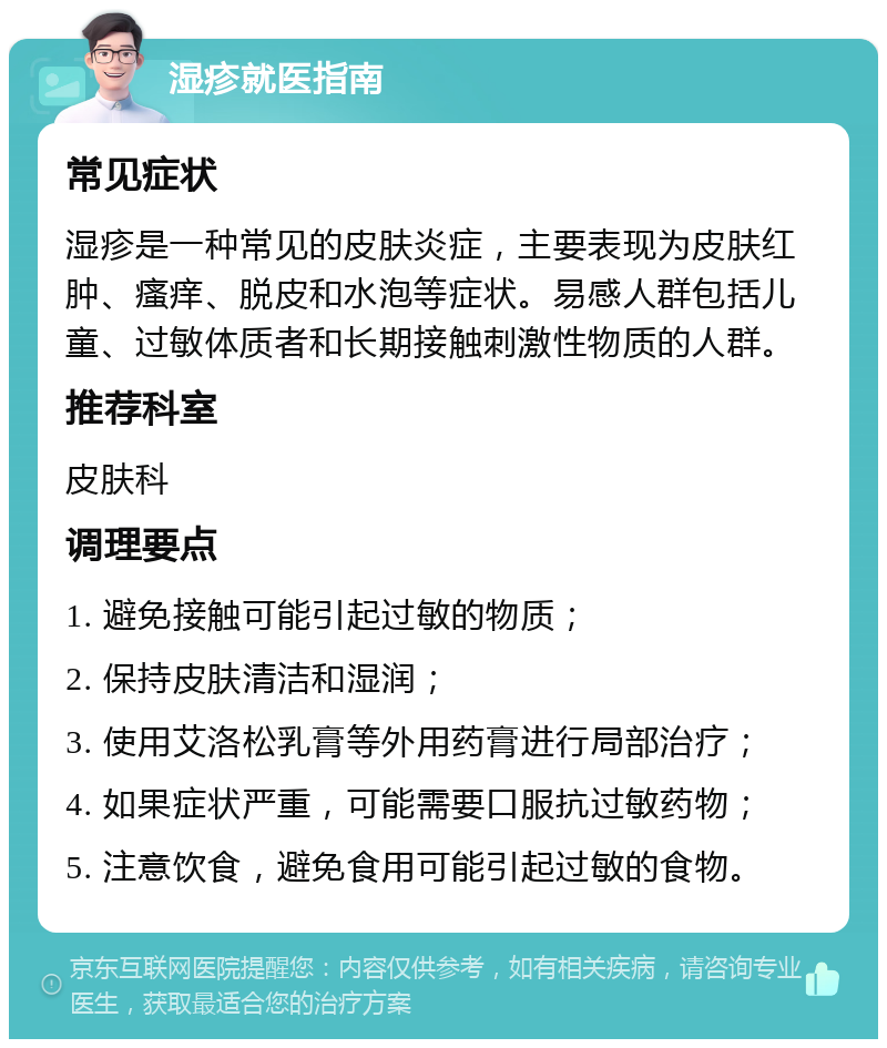 湿疹就医指南 常见症状 湿疹是一种常见的皮肤炎症，主要表现为皮肤红肿、瘙痒、脱皮和水泡等症状。易感人群包括儿童、过敏体质者和长期接触刺激性物质的人群。 推荐科室 皮肤科 调理要点 1. 避免接触可能引起过敏的物质； 2. 保持皮肤清洁和湿润； 3. 使用艾洛松乳膏等外用药膏进行局部治疗； 4. 如果症状严重，可能需要口服抗过敏药物； 5. 注意饮食，避免食用可能引起过敏的食物。