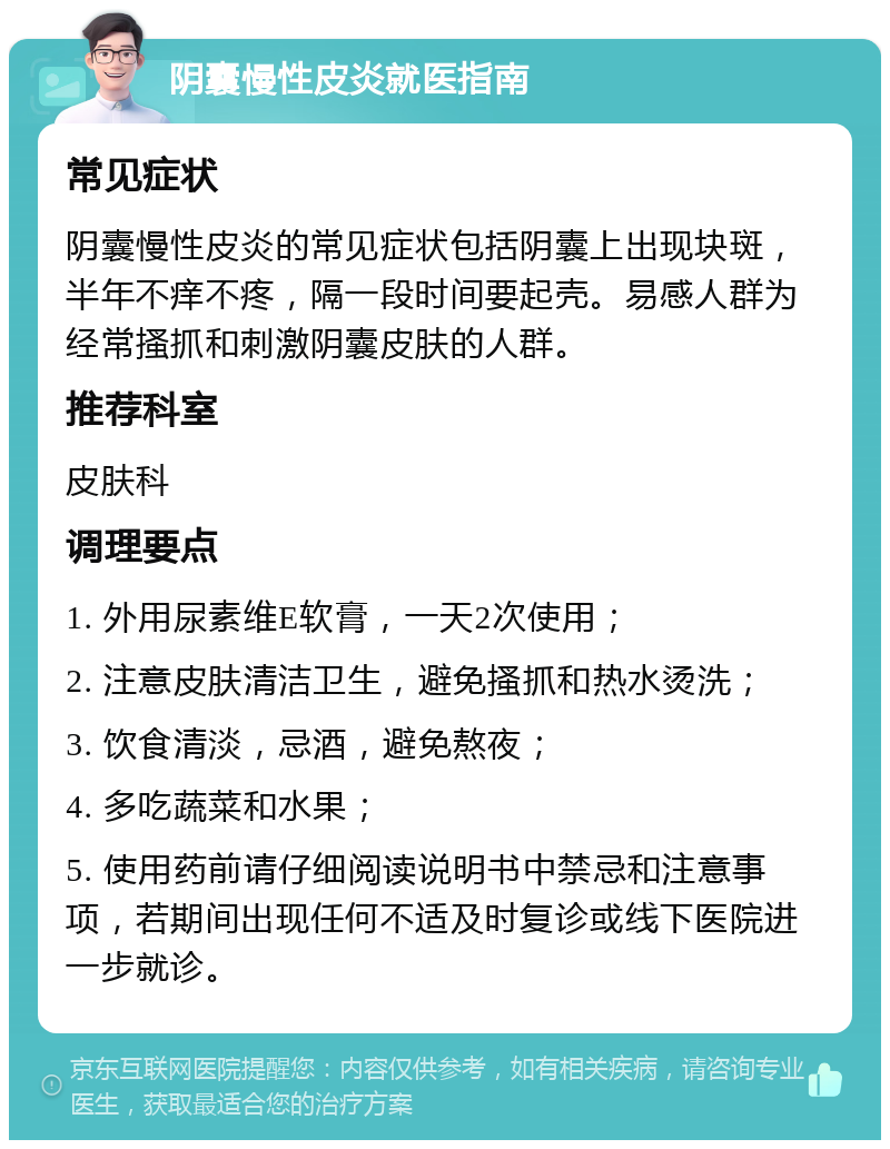 阴囊慢性皮炎就医指南 常见症状 阴囊慢性皮炎的常见症状包括阴囊上出现块斑，半年不痒不疼，隔一段时间要起壳。易感人群为经常搔抓和刺激阴囊皮肤的人群。 推荐科室 皮肤科 调理要点 1. 外用尿素维E软膏，一天2次使用； 2. 注意皮肤清洁卫生，避免搔抓和热水烫洗； 3. 饮食清淡，忌酒，避免熬夜； 4. 多吃蔬菜和水果； 5. 使用药前请仔细阅读说明书中禁忌和注意事项，若期间出现任何不适及时复诊或线下医院进一步就诊。