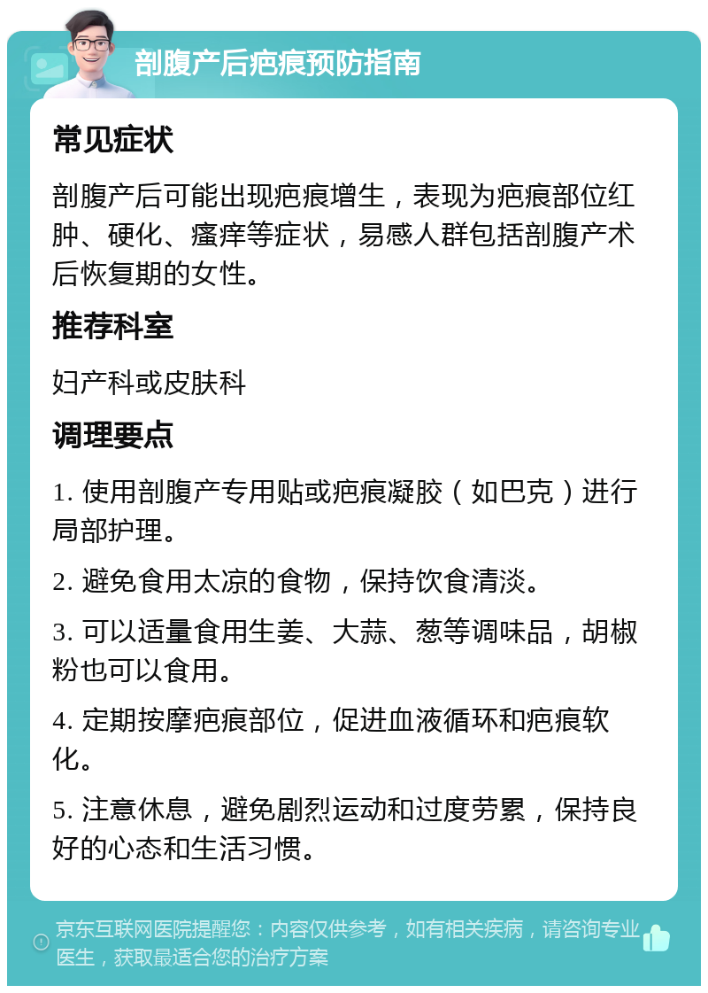 剖腹产后疤痕预防指南 常见症状 剖腹产后可能出现疤痕增生，表现为疤痕部位红肿、硬化、瘙痒等症状，易感人群包括剖腹产术后恢复期的女性。 推荐科室 妇产科或皮肤科 调理要点 1. 使用剖腹产专用贴或疤痕凝胶（如巴克）进行局部护理。 2. 避免食用太凉的食物，保持饮食清淡。 3. 可以适量食用生姜、大蒜、葱等调味品，胡椒粉也可以食用。 4. 定期按摩疤痕部位，促进血液循环和疤痕软化。 5. 注意休息，避免剧烈运动和过度劳累，保持良好的心态和生活习惯。