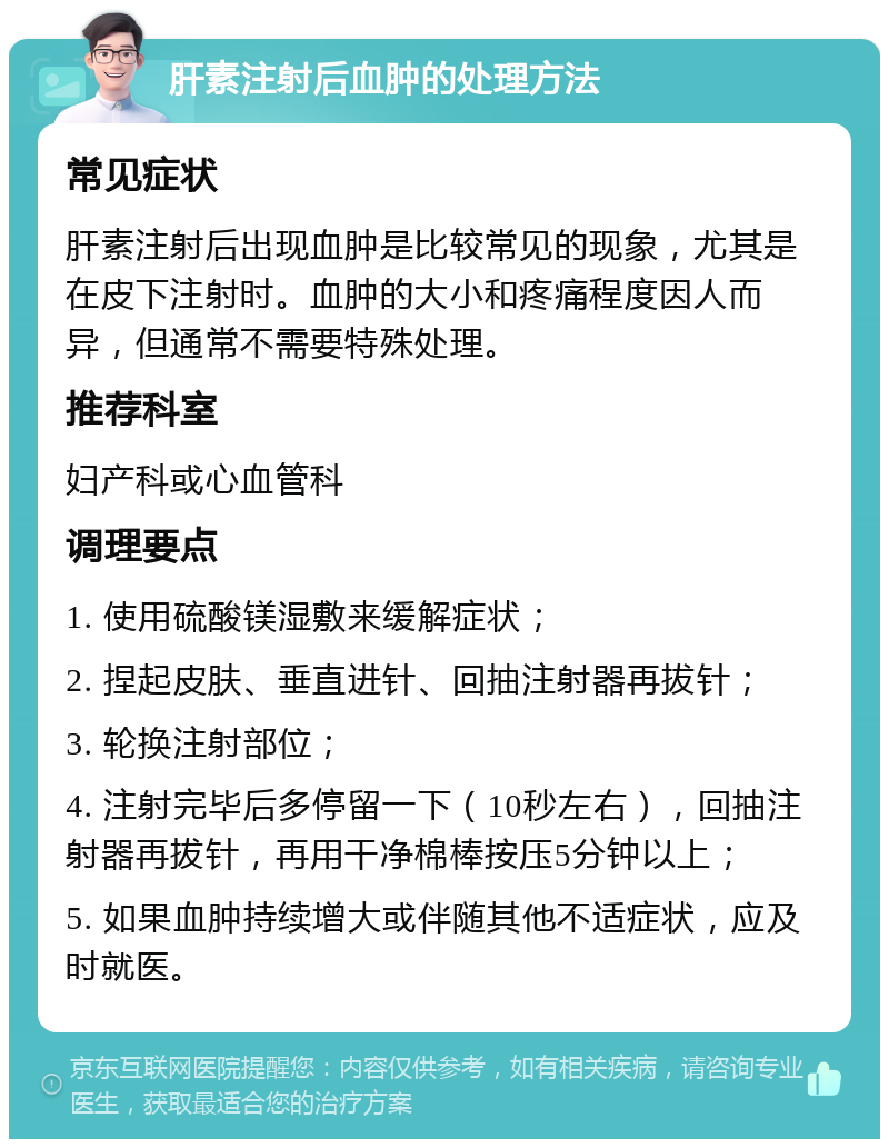 肝素注射后血肿的处理方法 常见症状 肝素注射后出现血肿是比较常见的现象，尤其是在皮下注射时。血肿的大小和疼痛程度因人而异，但通常不需要特殊处理。 推荐科室 妇产科或心血管科 调理要点 1. 使用硫酸镁湿敷来缓解症状； 2. 捏起皮肤、垂直进针、回抽注射器再拔针； 3. 轮换注射部位； 4. 注射完毕后多停留一下（10秒左右），回抽注射器再拔针，再用干净棉棒按压5分钟以上； 5. 如果血肿持续增大或伴随其他不适症状，应及时就医。