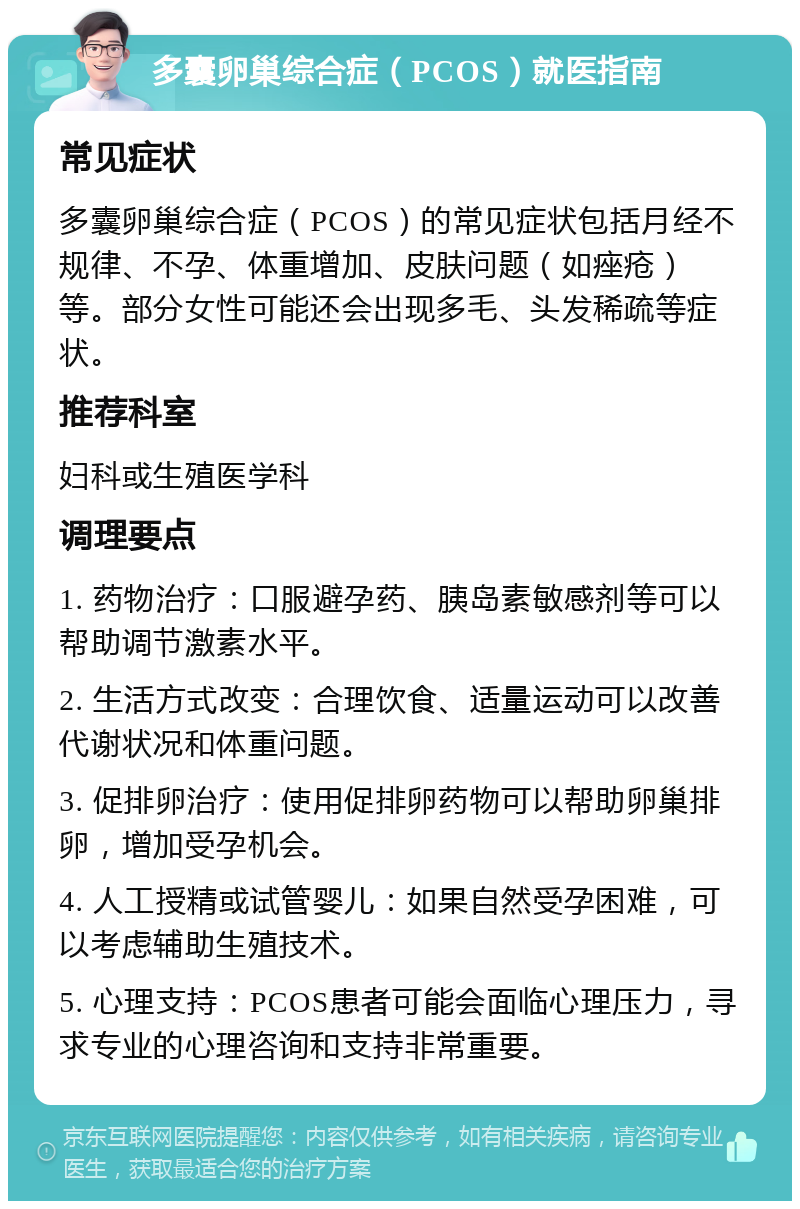 多囊卵巢综合症（PCOS）就医指南 常见症状 多囊卵巢综合症（PCOS）的常见症状包括月经不规律、不孕、体重增加、皮肤问题（如痤疮）等。部分女性可能还会出现多毛、头发稀疏等症状。 推荐科室 妇科或生殖医学科 调理要点 1. 药物治疗：口服避孕药、胰岛素敏感剂等可以帮助调节激素水平。 2. 生活方式改变：合理饮食、适量运动可以改善代谢状况和体重问题。 3. 促排卵治疗：使用促排卵药物可以帮助卵巢排卵，增加受孕机会。 4. 人工授精或试管婴儿：如果自然受孕困难，可以考虑辅助生殖技术。 5. 心理支持：PCOS患者可能会面临心理压力，寻求专业的心理咨询和支持非常重要。