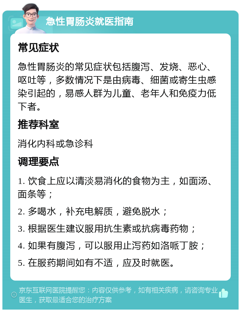 急性胃肠炎就医指南 常见症状 急性胃肠炎的常见症状包括腹泻、发烧、恶心、呕吐等，多数情况下是由病毒、细菌或寄生虫感染引起的，易感人群为儿童、老年人和免疫力低下者。 推荐科室 消化内科或急诊科 调理要点 1. 饮食上应以清淡易消化的食物为主，如面汤、面条等； 2. 多喝水，补充电解质，避免脱水； 3. 根据医生建议服用抗生素或抗病毒药物； 4. 如果有腹泻，可以服用止泻药如洛哌丁胺； 5. 在服药期间如有不适，应及时就医。