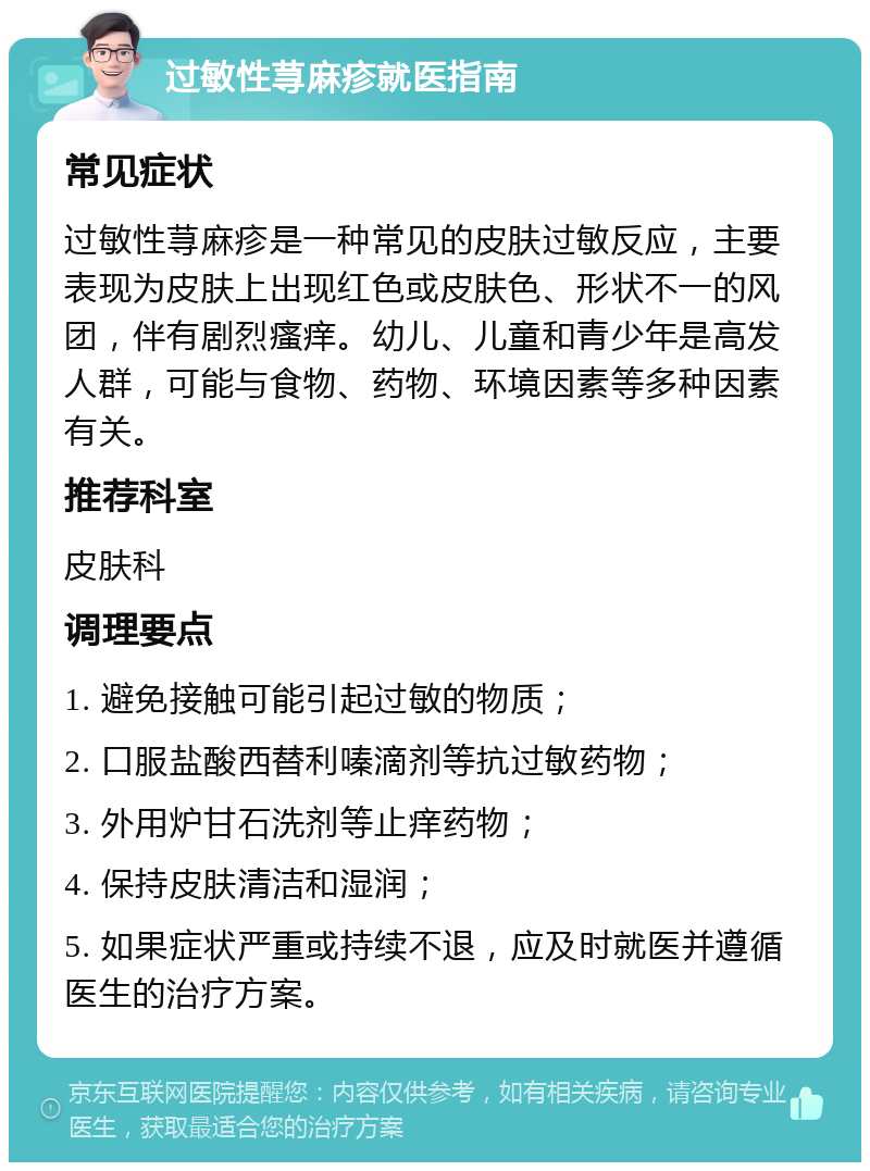 过敏性荨麻疹就医指南 常见症状 过敏性荨麻疹是一种常见的皮肤过敏反应，主要表现为皮肤上出现红色或皮肤色、形状不一的风团，伴有剧烈瘙痒。幼儿、儿童和青少年是高发人群，可能与食物、药物、环境因素等多种因素有关。 推荐科室 皮肤科 调理要点 1. 避免接触可能引起过敏的物质； 2. 口服盐酸西替利嗪滴剂等抗过敏药物； 3. 外用炉甘石洗剂等止痒药物； 4. 保持皮肤清洁和湿润； 5. 如果症状严重或持续不退，应及时就医并遵循医生的治疗方案。