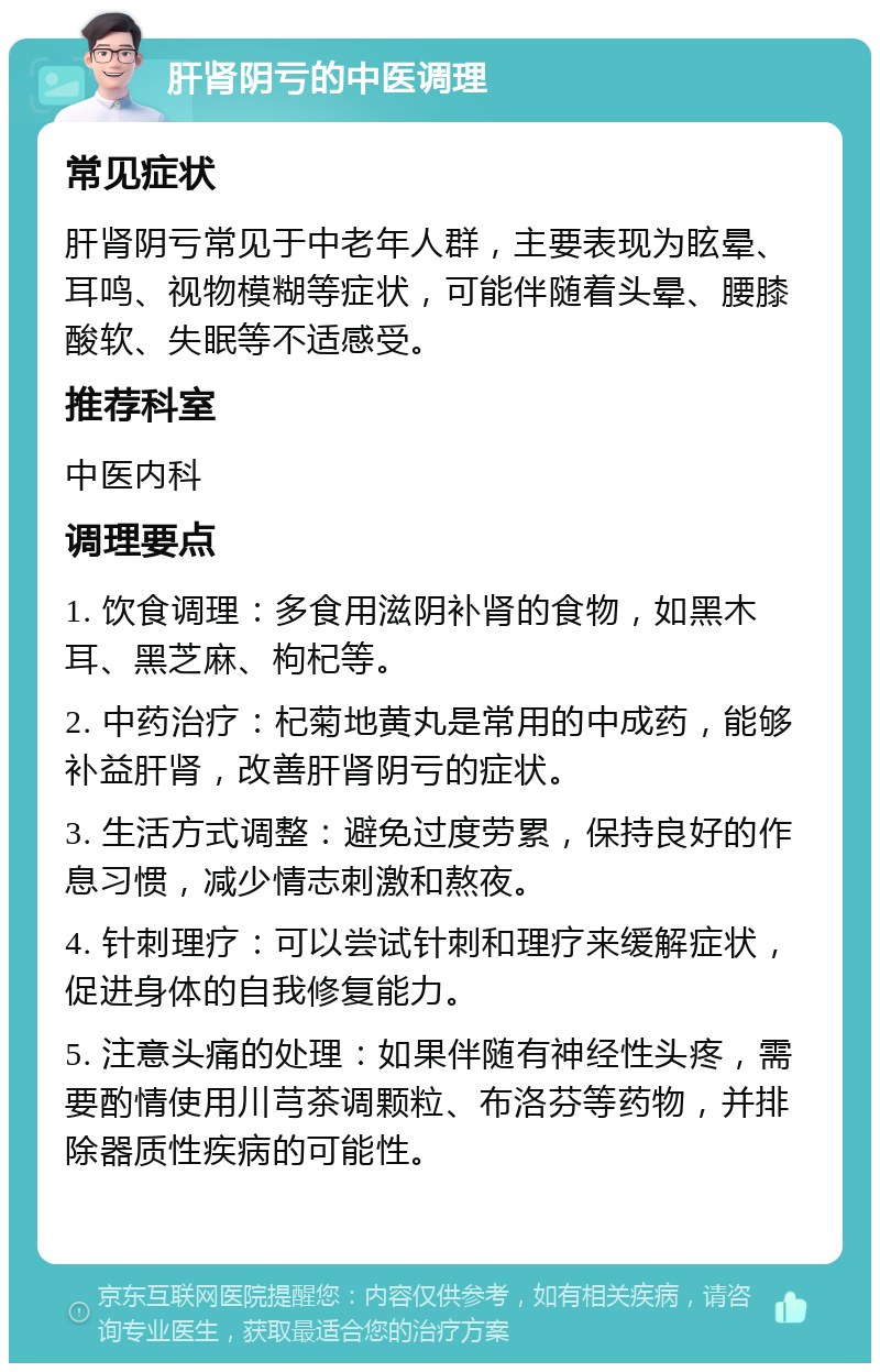 肝肾阴亏的中医调理 常见症状 肝肾阴亏常见于中老年人群，主要表现为眩晕、耳鸣、视物模糊等症状，可能伴随着头晕、腰膝酸软、失眠等不适感受。 推荐科室 中医内科 调理要点 1. 饮食调理：多食用滋阴补肾的食物，如黑木耳、黑芝麻、枸杞等。 2. 中药治疗：杞菊地黄丸是常用的中成药，能够补益肝肾，改善肝肾阴亏的症状。 3. 生活方式调整：避免过度劳累，保持良好的作息习惯，减少情志刺激和熬夜。 4. 针刺理疗：可以尝试针刺和理疗来缓解症状，促进身体的自我修复能力。 5. 注意头痛的处理：如果伴随有神经性头疼，需要酌情使用川芎茶调颗粒、布洛芬等药物，并排除器质性疾病的可能性。