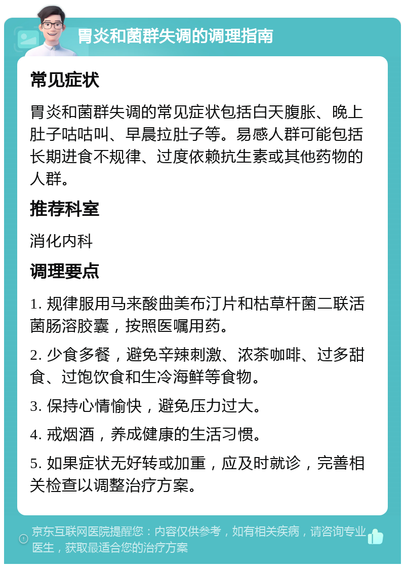 胃炎和菌群失调的调理指南 常见症状 胃炎和菌群失调的常见症状包括白天腹胀、晚上肚子咕咕叫、早晨拉肚子等。易感人群可能包括长期进食不规律、过度依赖抗生素或其他药物的人群。 推荐科室 消化内科 调理要点 1. 规律服用马来酸曲美布汀片和枯草杆菌二联活菌肠溶胶囊，按照医嘱用药。 2. 少食多餐，避免辛辣刺激、浓茶咖啡、过多甜食、过饱饮食和生冷海鲜等食物。 3. 保持心情愉快，避免压力过大。 4. 戒烟酒，养成健康的生活习惯。 5. 如果症状无好转或加重，应及时就诊，完善相关检查以调整治疗方案。