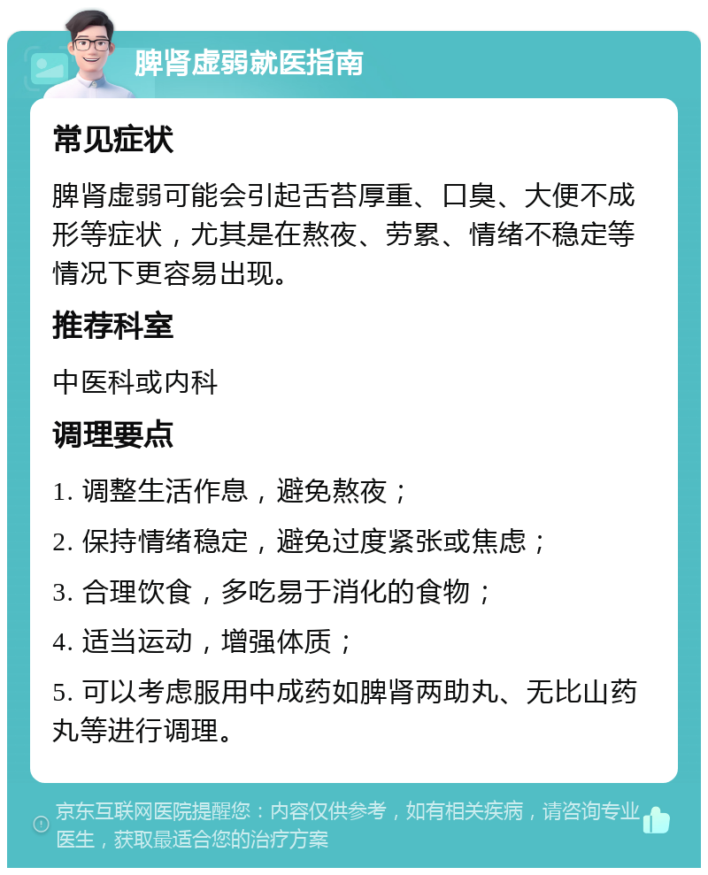 脾肾虚弱就医指南 常见症状 脾肾虚弱可能会引起舌苔厚重、口臭、大便不成形等症状，尤其是在熬夜、劳累、情绪不稳定等情况下更容易出现。 推荐科室 中医科或内科 调理要点 1. 调整生活作息，避免熬夜； 2. 保持情绪稳定，避免过度紧张或焦虑； 3. 合理饮食，多吃易于消化的食物； 4. 适当运动，增强体质； 5. 可以考虑服用中成药如脾肾两助丸、无比山药丸等进行调理。