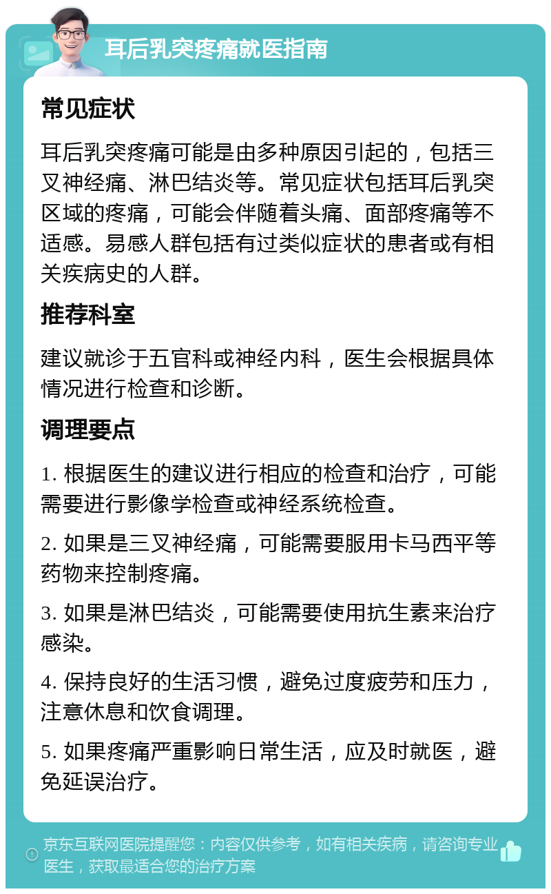 耳后乳突疼痛就医指南 常见症状 耳后乳突疼痛可能是由多种原因引起的，包括三叉神经痛、淋巴结炎等。常见症状包括耳后乳突区域的疼痛，可能会伴随着头痛、面部疼痛等不适感。易感人群包括有过类似症状的患者或有相关疾病史的人群。 推荐科室 建议就诊于五官科或神经内科，医生会根据具体情况进行检查和诊断。 调理要点 1. 根据医生的建议进行相应的检查和治疗，可能需要进行影像学检查或神经系统检查。 2. 如果是三叉神经痛，可能需要服用卡马西平等药物来控制疼痛。 3. 如果是淋巴结炎，可能需要使用抗生素来治疗感染。 4. 保持良好的生活习惯，避免过度疲劳和压力，注意休息和饮食调理。 5. 如果疼痛严重影响日常生活，应及时就医，避免延误治疗。