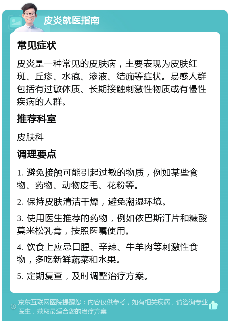 皮炎就医指南 常见症状 皮炎是一种常见的皮肤病，主要表现为皮肤红斑、丘疹、水疱、渗液、结痂等症状。易感人群包括有过敏体质、长期接触刺激性物质或有慢性疾病的人群。 推荐科室 皮肤科 调理要点 1. 避免接触可能引起过敏的物质，例如某些食物、药物、动物皮毛、花粉等。 2. 保持皮肤清洁干燥，避免潮湿环境。 3. 使用医生推荐的药物，例如依巴斯汀片和糠酸莫米松乳膏，按照医嘱使用。 4. 饮食上应忌口腥、辛辣、牛羊肉等刺激性食物，多吃新鲜蔬菜和水果。 5. 定期复查，及时调整治疗方案。