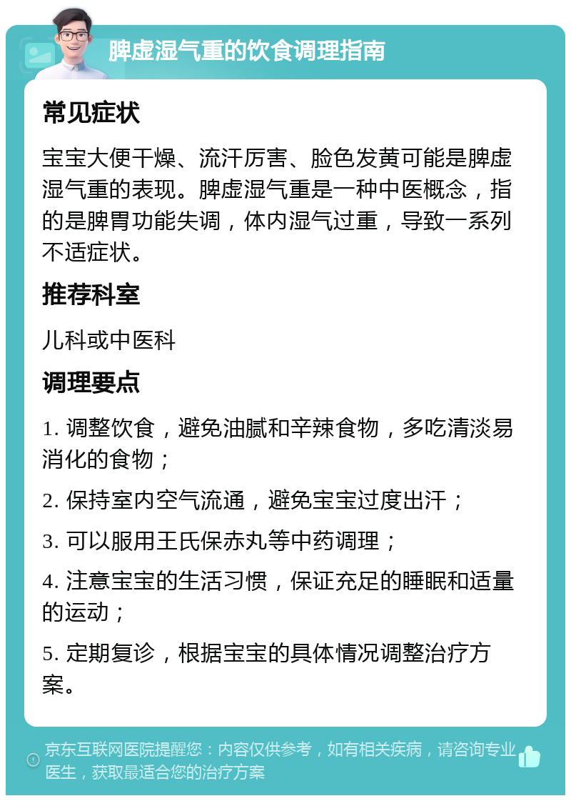 脾虚湿气重的饮食调理指南 常见症状 宝宝大便干燥、流汗厉害、脸色发黄可能是脾虚湿气重的表现。脾虚湿气重是一种中医概念，指的是脾胃功能失调，体内湿气过重，导致一系列不适症状。 推荐科室 儿科或中医科 调理要点 1. 调整饮食，避免油腻和辛辣食物，多吃清淡易消化的食物； 2. 保持室内空气流通，避免宝宝过度出汗； 3. 可以服用王氏保赤丸等中药调理； 4. 注意宝宝的生活习惯，保证充足的睡眠和适量的运动； 5. 定期复诊，根据宝宝的具体情况调整治疗方案。