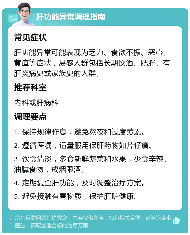 肝功能异常调理指南 常见症状 肝功能异常可能表现为乏力、食欲不振、恶心、黄疸等症状，易感人群包括长期饮酒、肥胖、有肝炎病史或家族史的人群。 推荐科室 内科或肝病科 调理要点 1. 保持规律作息，避免熬夜和过度劳累。 2. 遵循医嘱，适量服用保肝药物如片仔癀。 3. 饮食清淡，多食新鲜蔬菜和水果，少食辛辣、油腻食物，戒烟限酒。 4. 定期复查肝功能，及时调整治疗方案。 5. 避免接触有害物质，保护肝脏健康。