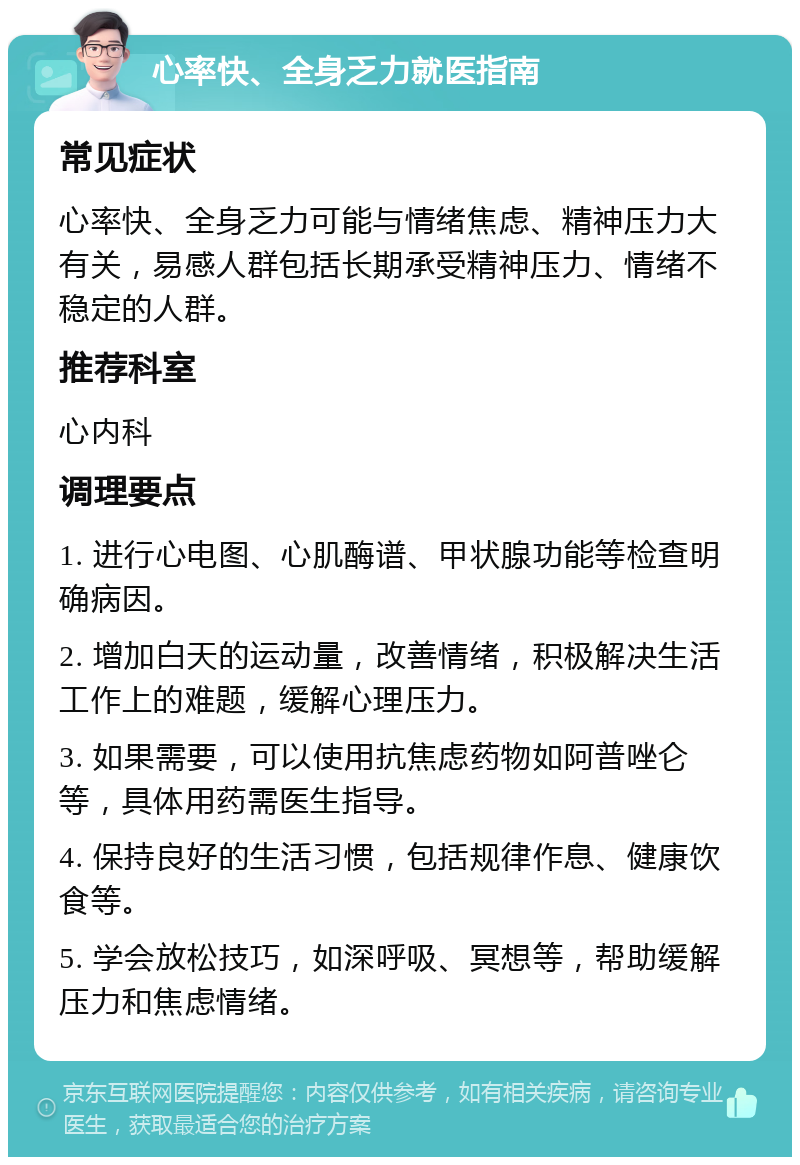 心率快、全身乏力就医指南 常见症状 心率快、全身乏力可能与情绪焦虑、精神压力大有关，易感人群包括长期承受精神压力、情绪不稳定的人群。 推荐科室 心内科 调理要点 1. 进行心电图、心肌酶谱、甲状腺功能等检查明确病因。 2. 增加白天的运动量，改善情绪，积极解决生活工作上的难题，缓解心理压力。 3. 如果需要，可以使用抗焦虑药物如阿普唑仑等，具体用药需医生指导。 4. 保持良好的生活习惯，包括规律作息、健康饮食等。 5. 学会放松技巧，如深呼吸、冥想等，帮助缓解压力和焦虑情绪。