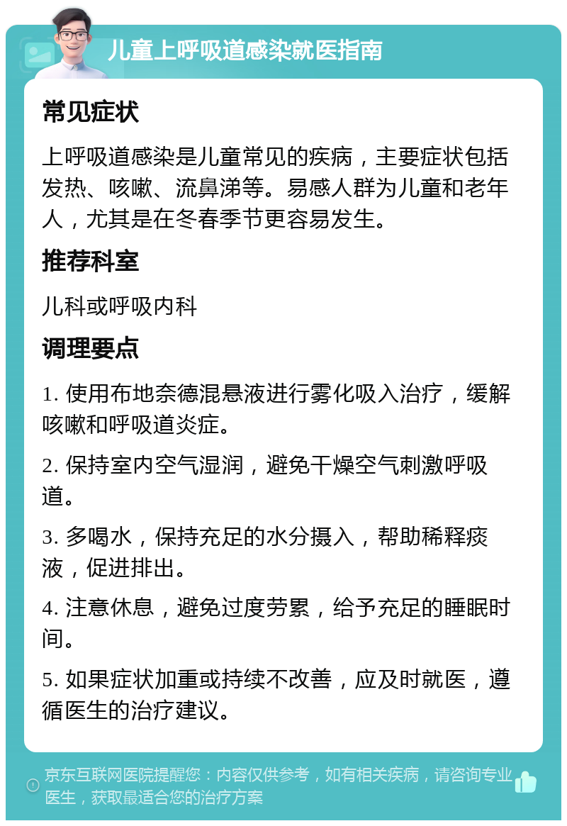 儿童上呼吸道感染就医指南 常见症状 上呼吸道感染是儿童常见的疾病，主要症状包括发热、咳嗽、流鼻涕等。易感人群为儿童和老年人，尤其是在冬春季节更容易发生。 推荐科室 儿科或呼吸内科 调理要点 1. 使用布地奈德混悬液进行雾化吸入治疗，缓解咳嗽和呼吸道炎症。 2. 保持室内空气湿润，避免干燥空气刺激呼吸道。 3. 多喝水，保持充足的水分摄入，帮助稀释痰液，促进排出。 4. 注意休息，避免过度劳累，给予充足的睡眠时间。 5. 如果症状加重或持续不改善，应及时就医，遵循医生的治疗建议。