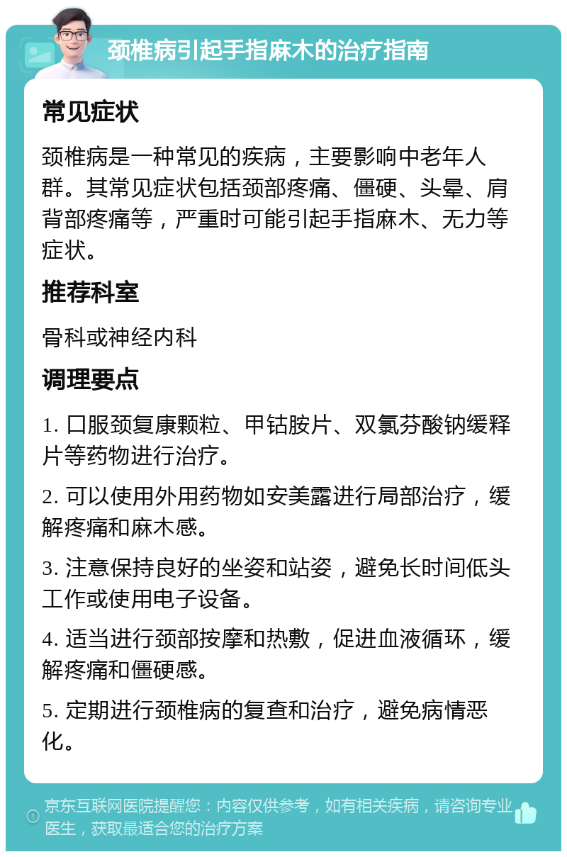 颈椎病引起手指麻木的治疗指南 常见症状 颈椎病是一种常见的疾病，主要影响中老年人群。其常见症状包括颈部疼痛、僵硬、头晕、肩背部疼痛等，严重时可能引起手指麻木、无力等症状。 推荐科室 骨科或神经内科 调理要点 1. 口服颈复康颗粒、甲钴胺片、双氯芬酸钠缓释片等药物进行治疗。 2. 可以使用外用药物如安美露进行局部治疗，缓解疼痛和麻木感。 3. 注意保持良好的坐姿和站姿，避免长时间低头工作或使用电子设备。 4. 适当进行颈部按摩和热敷，促进血液循环，缓解疼痛和僵硬感。 5. 定期进行颈椎病的复查和治疗，避免病情恶化。