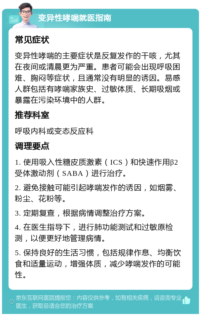 变异性哮喘就医指南 常见症状 变异性哮喘的主要症状是反复发作的干咳，尤其在夜间或清晨更为严重。患者可能会出现呼吸困难、胸闷等症状，且通常没有明显的诱因。易感人群包括有哮喘家族史、过敏体质、长期吸烟或暴露在污染环境中的人群。 推荐科室 呼吸内科或变态反应科 调理要点 1. 使用吸入性糖皮质激素（ICS）和快速作用β2受体激动剂（SABA）进行治疗。 2. 避免接触可能引起哮喘发作的诱因，如烟雾、粉尘、花粉等。 3. 定期复查，根据病情调整治疗方案。 4. 在医生指导下，进行肺功能测试和过敏原检测，以便更好地管理病情。 5. 保持良好的生活习惯，包括规律作息、均衡饮食和适量运动，增强体质，减少哮喘发作的可能性。