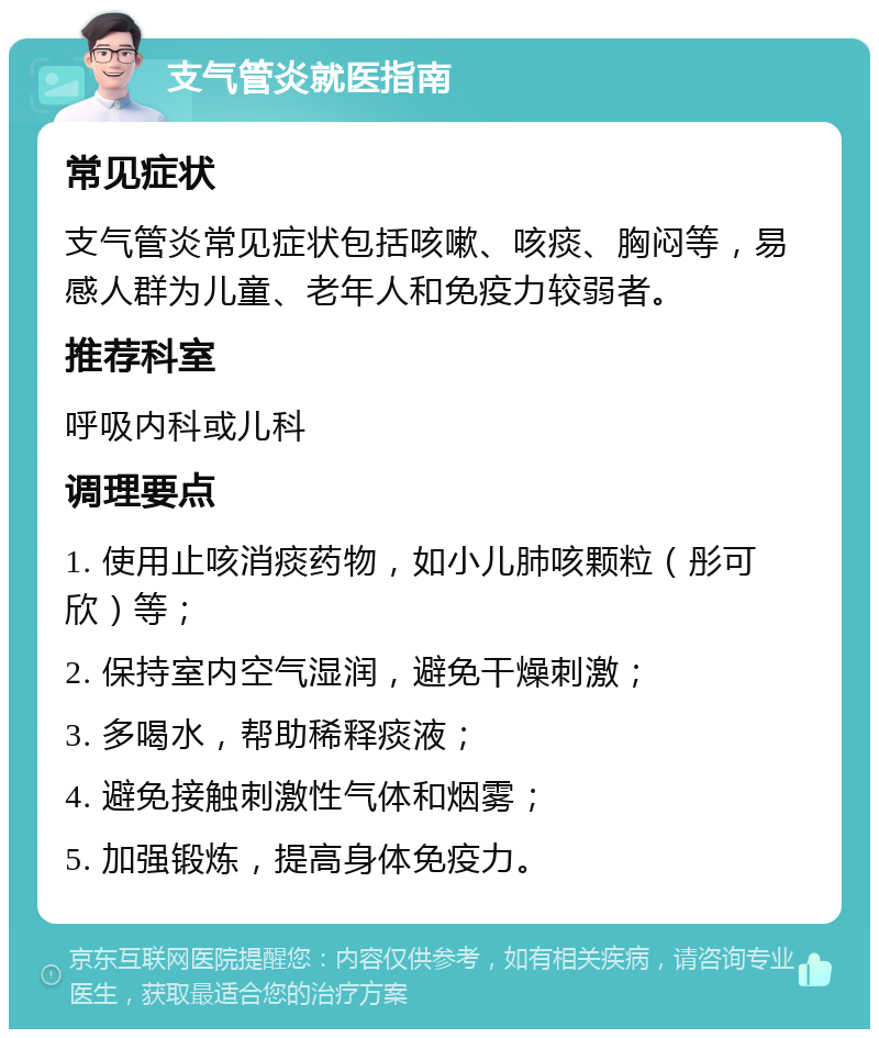 支气管炎就医指南 常见症状 支气管炎常见症状包括咳嗽、咳痰、胸闷等，易感人群为儿童、老年人和免疫力较弱者。 推荐科室 呼吸内科或儿科 调理要点 1. 使用止咳消痰药物，如小儿肺咳颗粒（彤可欣）等； 2. 保持室内空气湿润，避免干燥刺激； 3. 多喝水，帮助稀释痰液； 4. 避免接触刺激性气体和烟雾； 5. 加强锻炼，提高身体免疫力。