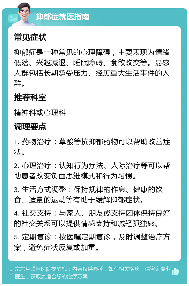 抑郁症就医指南 常见症状 抑郁症是一种常见的心理障碍，主要表现为情绪低落、兴趣减退、睡眠障碍、食欲改变等。易感人群包括长期承受压力、经历重大生活事件的人群。 推荐科室 精神科或心理科 调理要点 1. 药物治疗：草酸等抗抑郁药物可以帮助改善症状。 2. 心理治疗：认知行为疗法、人际治疗等可以帮助患者改变负面思维模式和行为习惯。 3. 生活方式调整：保持规律的作息、健康的饮食、适量的运动等有助于缓解抑郁症状。 4. 社交支持：与家人、朋友或支持团体保持良好的社交关系可以提供情感支持和减轻孤独感。 5. 定期复诊：按医嘱定期复诊，及时调整治疗方案，避免症状反复或加重。