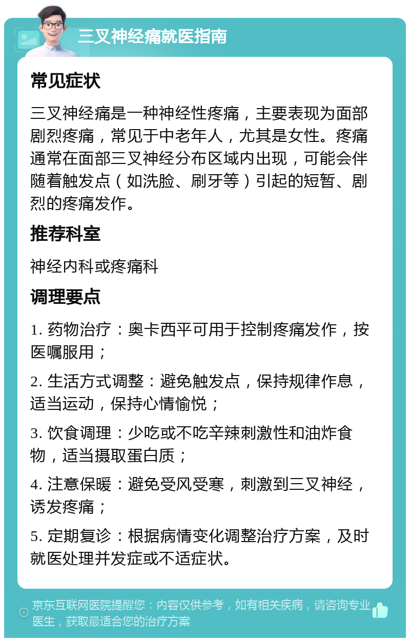 三叉神经痛就医指南 常见症状 三叉神经痛是一种神经性疼痛，主要表现为面部剧烈疼痛，常见于中老年人，尤其是女性。疼痛通常在面部三叉神经分布区域内出现，可能会伴随着触发点（如洗脸、刷牙等）引起的短暂、剧烈的疼痛发作。 推荐科室 神经内科或疼痛科 调理要点 1. 药物治疗：奥卡西平可用于控制疼痛发作，按医嘱服用； 2. 生活方式调整：避免触发点，保持规律作息，适当运动，保持心情愉悦； 3. 饮食调理：少吃或不吃辛辣刺激性和油炸食物，适当摄取蛋白质； 4. 注意保暖：避免受风受寒，刺激到三叉神经，诱发疼痛； 5. 定期复诊：根据病情变化调整治疗方案，及时就医处理并发症或不适症状。